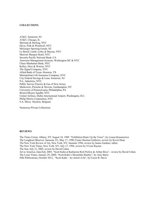 COLLECTIONS



AT&T, Somerset, NJ
AT&T, Chicago, IL
Sherman & Sterling, NYC
Davis, Polk & Wardwell, NYC
McGregor Sporting Goods, NJ
Le Boeuf, Lamb, Leiby & Macrae, NYC
Marriott Marquis Hotel, NYC
Security Pacific National Bank, CA
American Management Systems, Washington DC & NYC
Chase Manhattan Bank, NYC
Kelley, Drye & Warren, NYC
The Signal Company, NYC
Allied Bank of Texas, Houston, TX
Metropolitan Life Insurance Company, NYC
City Federal Savings & Loan, Somerset, NJ
N.L. Industries, NYC
Public Service Electric & Gas of New Jersey
Markowitz, Preische & Stevens, Easthampton, NY
University of Pennsylvania, Philadelphia, PA
Bristol-Meyers Squibb, NYC
United Airlines, Dulles International Airport, Washington, D.C.
Philip Morris Corporation, NYC
S.A. Décor Heytens, Belgium

Numerous Private Collections




REVIEWS

The Times Union, Albany, NY August 18, 1989 “Exhibition Heats Up the Town”, by Louise Krasniewicz
The Longboat Observer, Sarasota, FL, May 17, 1990, Foster Harmon Galleries, review by Kevin Dean
The New York Review of Art, New York, NY, Summer 1994, review by James Gardner, editor
The New York Times, New York, NY, July 17, 1994, review by Vivien Raynor
The Sun, July 31, 2003, review by David Cohen
Art in America, June/July 2005, “Scott Kahn at Katharina Rich Perlow & Arthur Ross”, review by David Cohen
The Lyme Times, January 29, 2009, “Scott Kahn’s Dreamlike Reality”, by Amy Barry
INK Publications, October 2012, "Scott Kahn - An Artist's Life", by Caryn B. Davis
 
