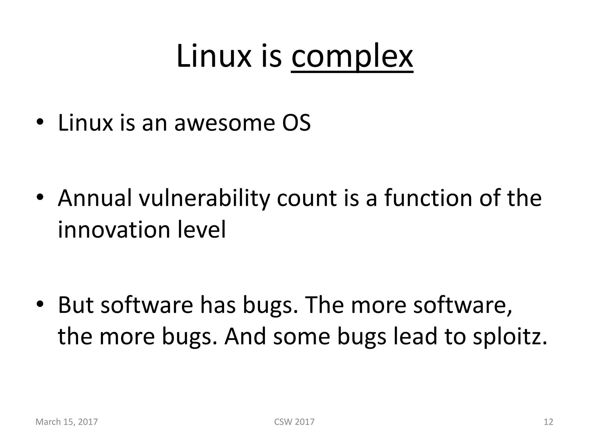 Linux	is	complex
• Linux	is	an	awesome	OS
• Annual	vulnerability	count	is	a	function	of	the	
innovation	level
• But	software	has	bugs.	The	more	software,	
the	more	bugs.	And	some	bugs	lead	to	sploitz.
March	15,	2017 CSW	2017 12
 