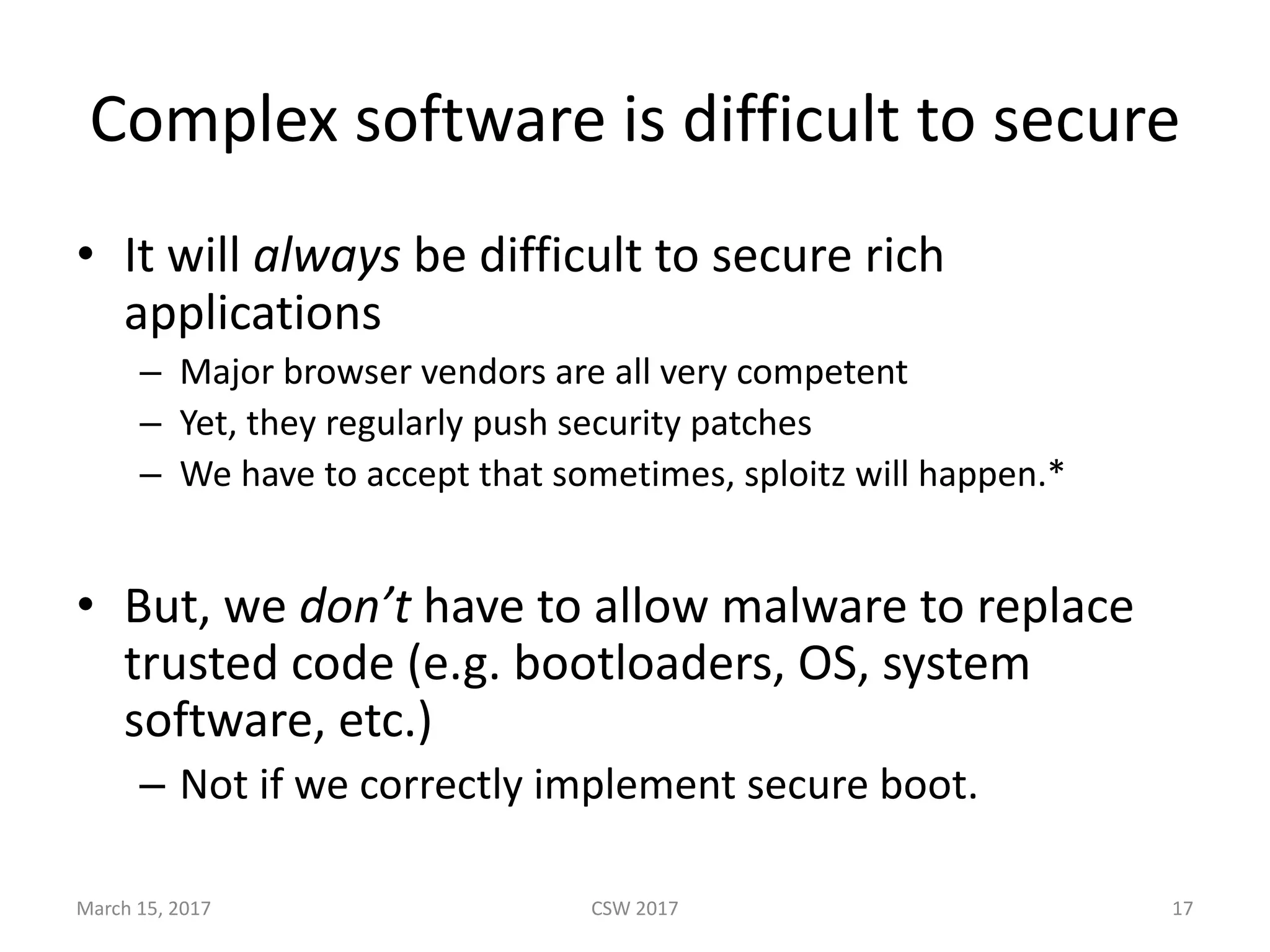 Complex	software	is	difficult	to	secure
• It	will	always be	difficult	to	secure	rich	
applications
– Major	browser	vendors	are	all	very	competent
– Yet,	they	regularly	push	security	patches
– We	have	to	accept	that	sometimes,	sploitz will	happen.*
• But,	we	don’t have	to	allow	malware	to	replace	
trusted	code	(e.g.	bootloaders,	OS,	system	
software,	etc.)
– Not	if	we	correctly	implement	secure	boot.
March	15,	2017 CSW	2017 17
 