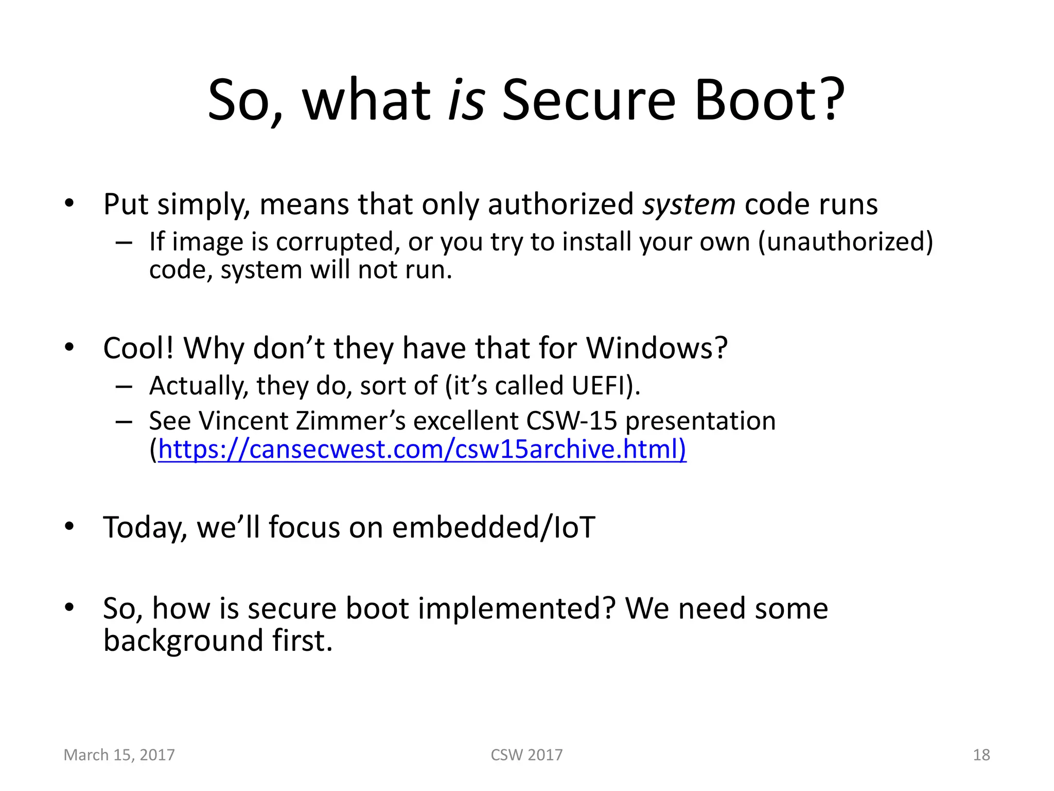 So,	what	is Secure	Boot?
• Put	simply,	means	that	only	authorized	system code	runs
– If	image	is	corrupted,	or	you	try	to	install	your	own	(unauthorized)	
code,	system	will	not	run.
• Cool!	Why	don’t	they	have	that	for	Windows?
– Actually,	they	do,	sort	of	(it’s	called	UEFI).	
– See	Vincent	Zimmer’s	excellent	CSW-15	presentation	
(https://cansecwest.com/csw15archive.html)
• Today,	we’ll	focus	on	embedded/IoT
• So,	how	is	secure	boot	implemented?	We	need	some	
background	first.
March	15,	2017 CSW	2017 18
 