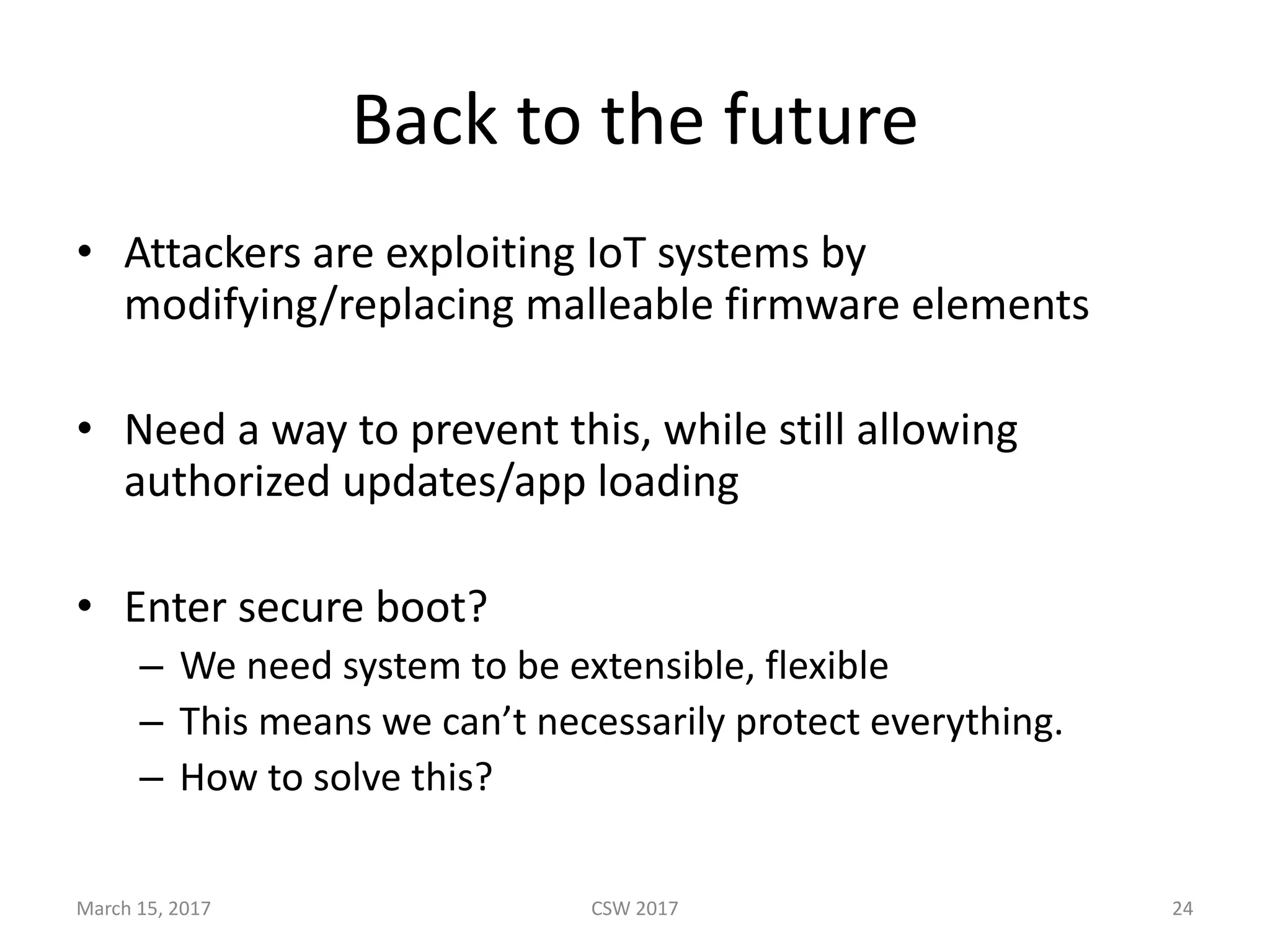 Back	to	the	future
• Attackers	are	exploiting	IoT systems	by	
modifying/replacing	malleable	firmware	elements
• Need	a	way	to	prevent	this,	while	still	allowing	
authorized	updates/app	loading
• Enter	secure	boot?
– We	need	system	to	be	extensible,	flexible
– This	means	we	can’t	necessarily	protect	everything.
– How	to	solve	this?
March	15,	2017 CSW	2017 24
 