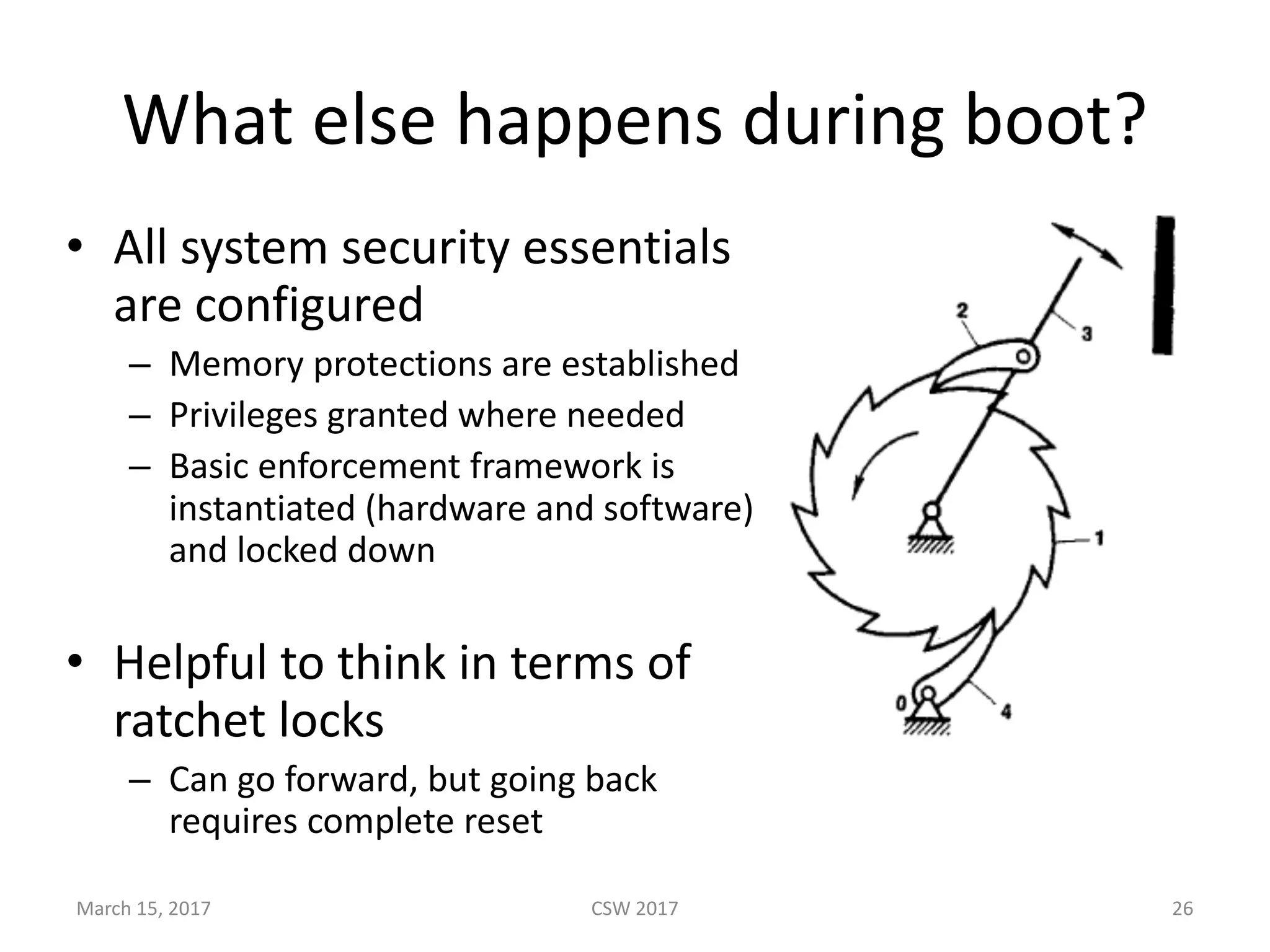 What	else	happens	during	boot?
• All	system	security	essentials	
are	configured
– Memory	protections	are	established
– Privileges	granted	where	needed
– Basic	enforcement	framework	is	
instantiated	(hardware	and	software)	
and	locked	down
• Helpful	to	think	in	terms	of	
ratchet	locks
– Can	go	forward,	but	going	back	
requires	complete	reset
March	15,	2017 CSW	2017 26
 