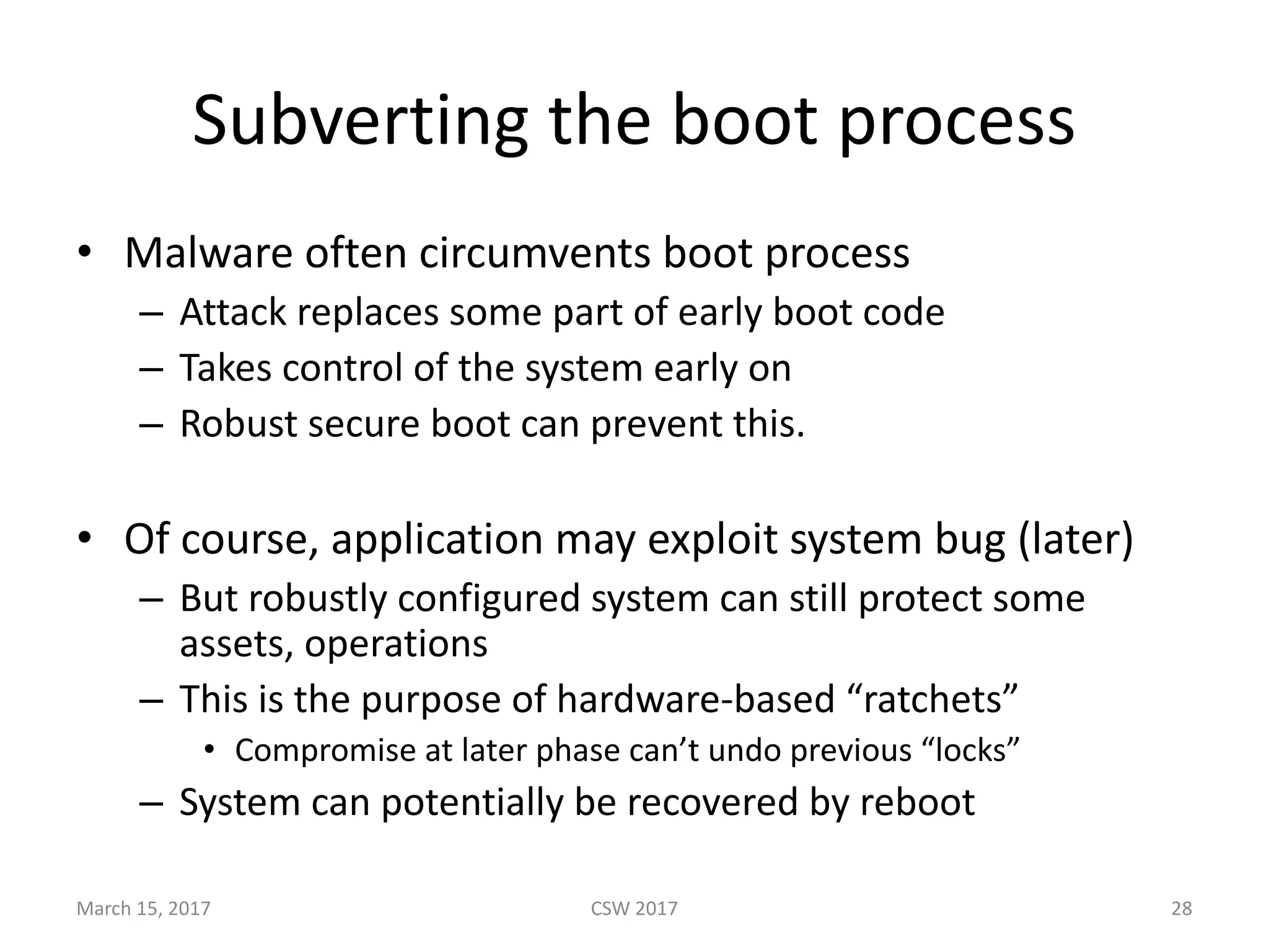 Subverting	the	boot	process
• Malware	often	circumvents	boot	process
– Attack	replaces	some	part	of	early	boot	code
– Takes	control	of	the	system	early	on
– Robust	secure	boot	can	prevent	this.
• Of	course,	application	may	exploit	system	bug	(later)
– But	robustly	configured	system	can	still	protect	some	
assets,	operations
– This	is	the	purpose	of	hardware-based	“ratchets”
• Compromise	at	later	phase	can’t	undo	previous	“locks”
– System	can	potentially	be	recovered	by	reboot
CSW	2017March	15,	2017 28
 
