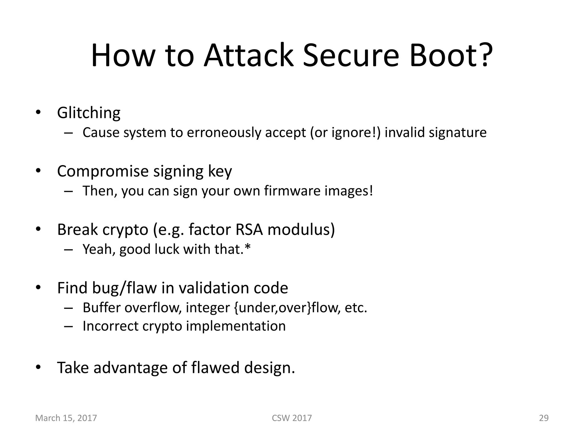 How	to	Attack	Secure	Boot?
• Glitching
– Cause	system	to	erroneously	accept	(or	ignore!)	invalid	signature
• Compromise	signing	key
– Then,	you	can	sign	your	own	firmware	images!
• Break	crypto	(e.g.	factor	RSA	modulus)
– Yeah,	good	luck	with	that.*
• Find	bug/flaw	in	validation	code
– Buffer	overflow,	integer	{under,over}flow,	etc.
– Incorrect	crypto	implementation
• Take	advantage	of	flawed	design.	
CSW	2017March	15,	2017 29
 