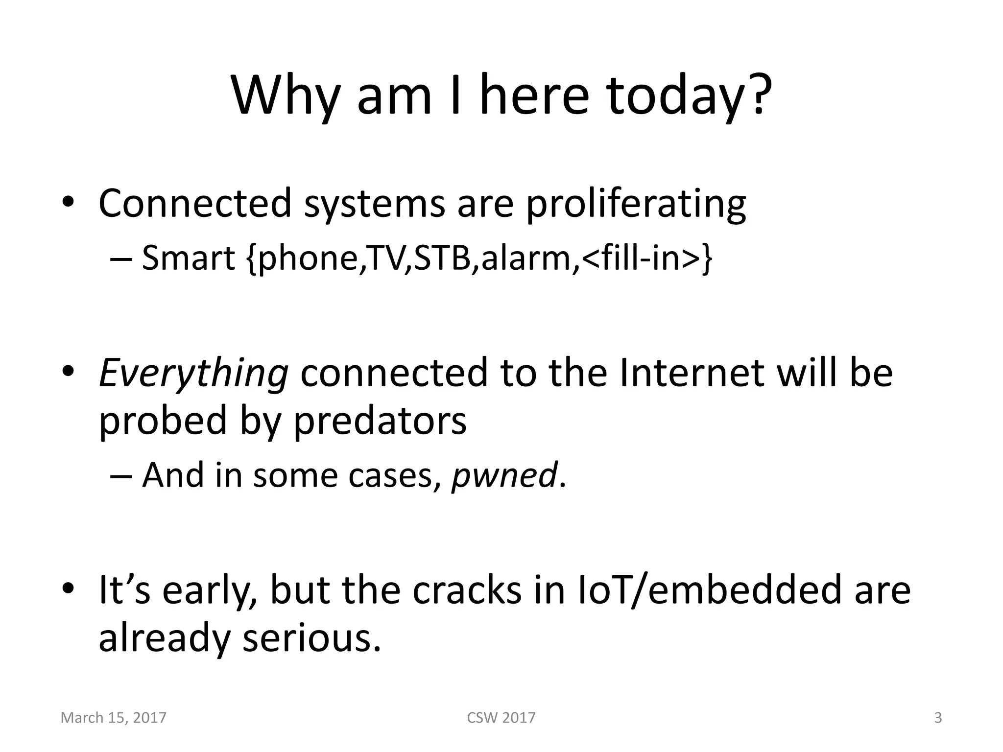 Why	am	I	here	today?
• Connected	systems	are	proliferating
– Smart	{phone,TV,STB,alarm,<fill-in>}
• Everything connected	to	the	Internet	will	be	
probed	by	predators
– And	in	some	cases,	pwned.
• It’s	early,	but	the	cracks	in	IoT/embedded	are	
already	serious.
March	15,	2017 CSW	2017 3
 
