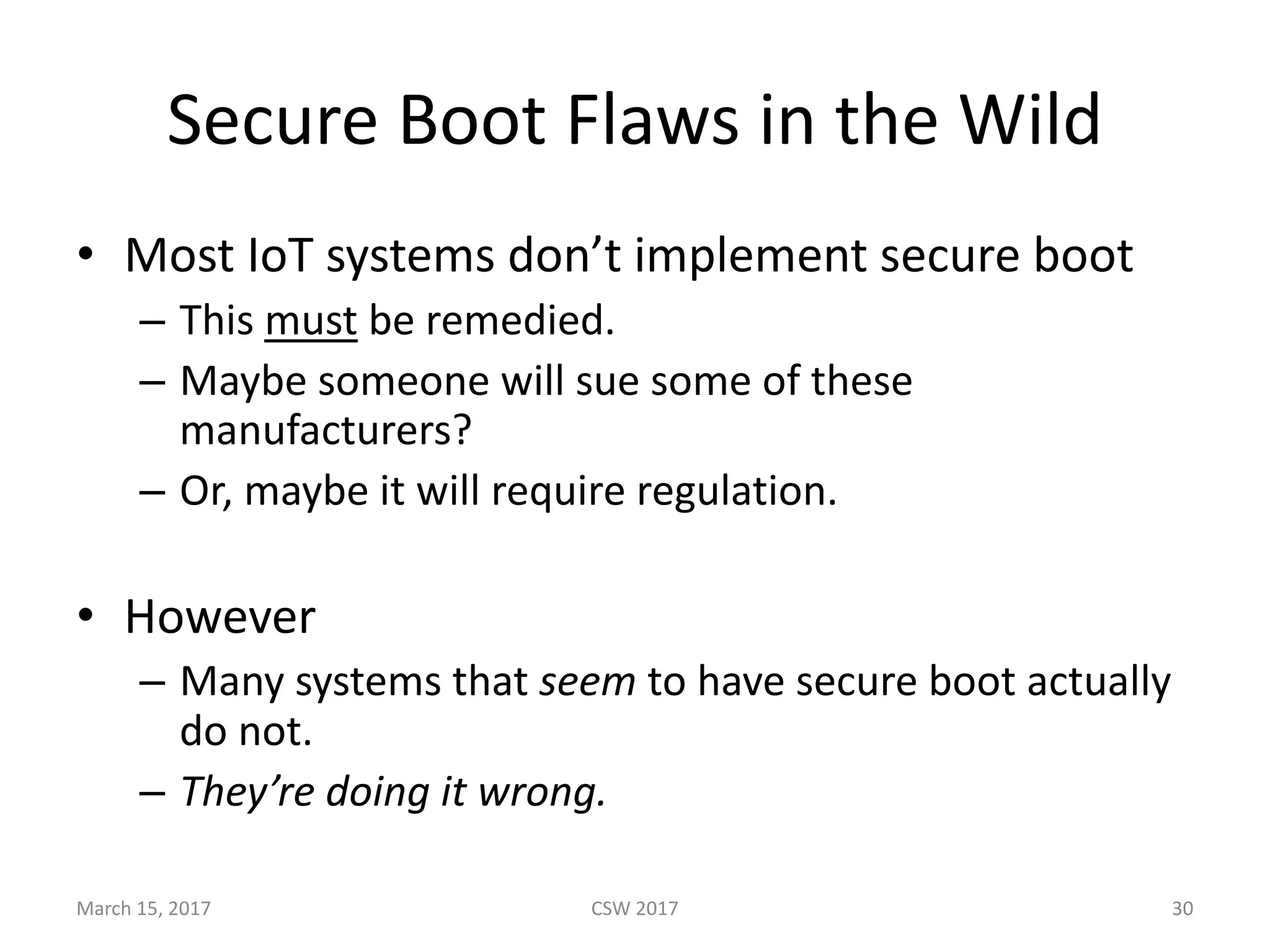 Secure	Boot	Flaws	in	the	Wild
• Most	IoT systems	don’t	implement	secure	boot
– This	must be	remedied.
– Maybe	someone	will	sue	some	of	these	
manufacturers?
– Or,	maybe	it	will	require	regulation.
• However
– Many	systems	that	seem to	have	secure	boot	actually	
do	not.
– They’re	doing	it	wrong.
March	15,	2017 CSW	2017 30
 