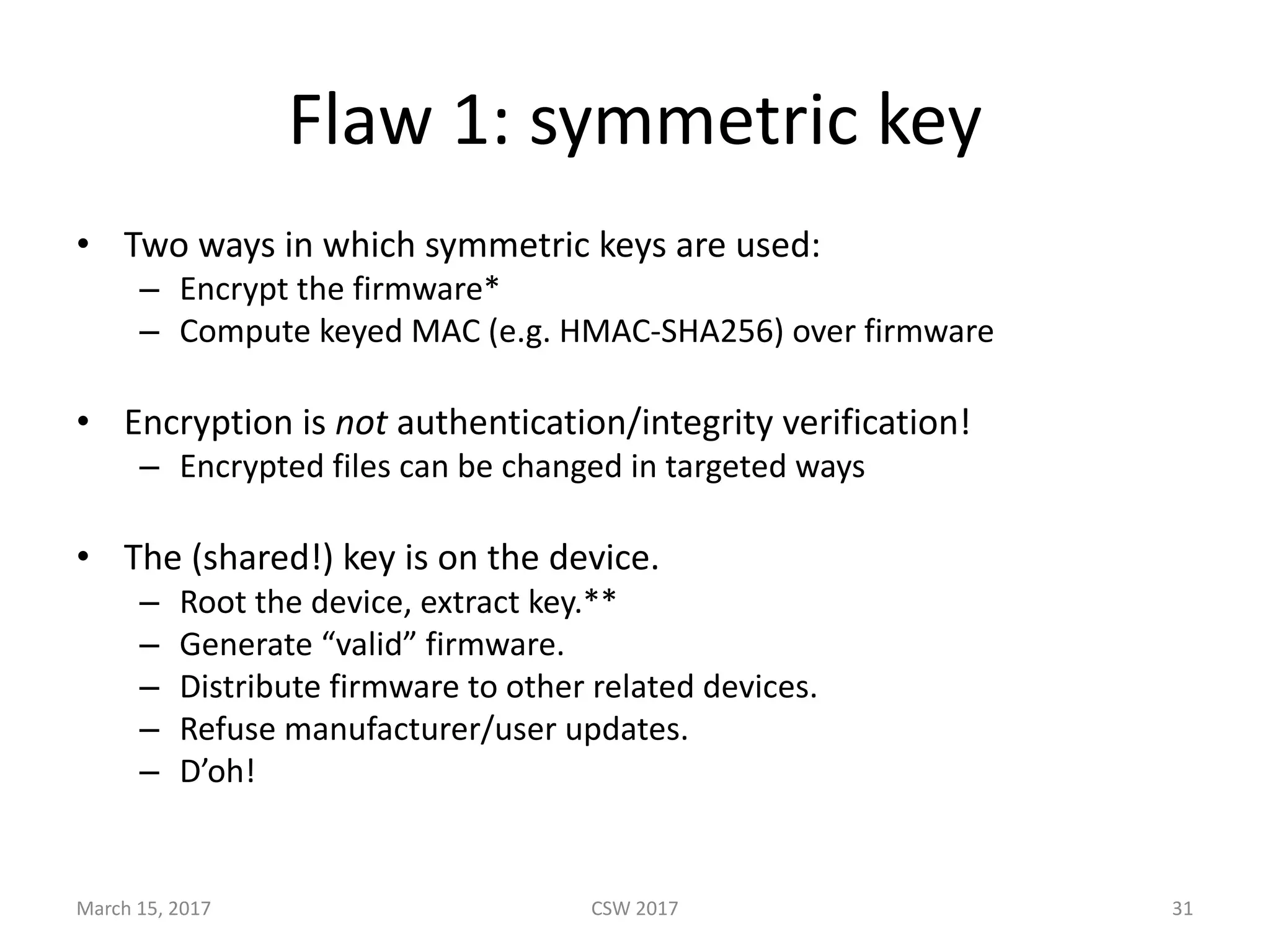 Flaw	1:	symmetric	key
• Two	ways	in	which	symmetric	keys	are	used:
– Encrypt	the	firmware*
– Compute	keyed	MAC	(e.g.	HMAC-SHA256)	over	firmware
• Encryption	is	not authentication/integrity	verification!
– Encrypted	files	can	be	changed	in	targeted	ways
• The	(shared!)	key	is	on	the	device.	
– Root	the	device,	extract	key.**
– Generate	“valid”	firmware.	
– Distribute	firmware	to	other	related	devices.	
– Refuse	manufacturer/user	updates.
– D’oh!
March	15,	2017 CSW	2017 31
 