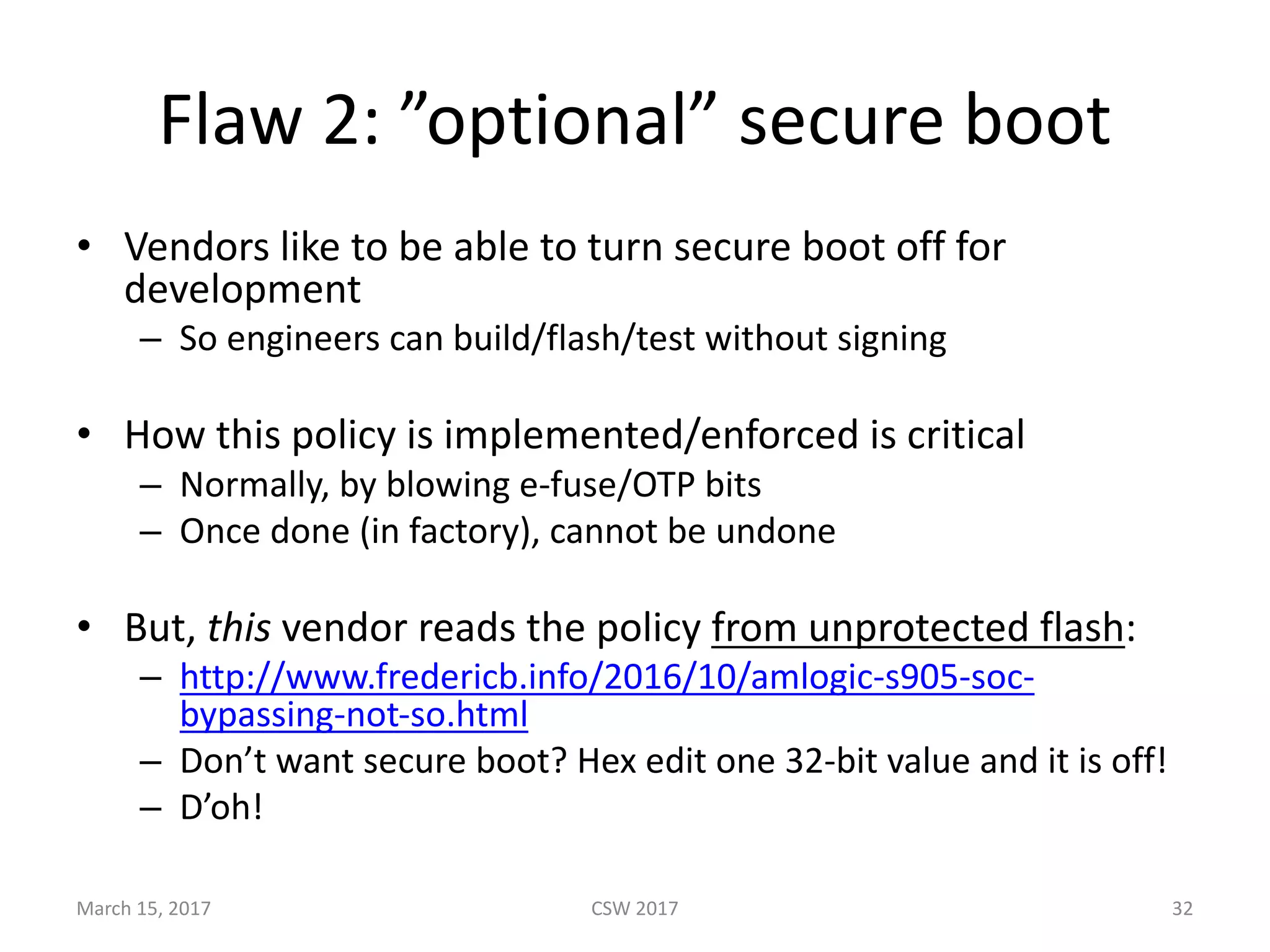 Flaw	2:	”optional”	secure	boot
• Vendors	like	to	be	able	to	turn	secure	boot	off	for	
development
– So	engineers	can	build/flash/test	without	signing
• How	this	policy	is	implemented/enforced	is	critical
– Normally,	by	blowing	e-fuse/OTP	bits
– Once	done	(in	factory),	cannot	be	undone
• But,	this vendor	reads	the	policy	from	unprotected	flash:
– http://www.fredericb.info/2016/10/amlogic-s905-soc-
bypassing-not-so.html
– Don’t	want	secure	boot?	Hex	edit	one	32-bit	value	and	it	is	off!
– D’oh!
March	15,	2017 CSW	2017 32
 