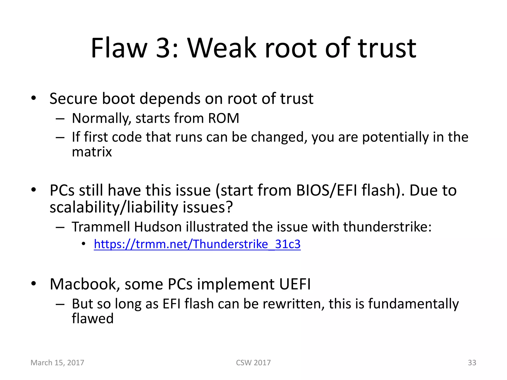 Flaw	3:	Weak	root	of	trust
• Secure	boot	depends	on	root	of	trust
– Normally,	starts	from	ROM
– If	first	code	that	runs	can	be	changed,	you	are	potentially	in	the	
matrix
• PCs	still	have	this	issue	(start	from	BIOS/EFI	flash).	Due	to	
scalability/liability	issues?
– Trammell	Hudson	illustrated	the	issue	with	thunderstrike:
• https://trmm.net/Thunderstrike_31c3
• Macbook,	some	PCs	implement	UEFI	
– But	so	long	as	EFI	flash	can	be	rewritten,	this	is	fundamentally	
flawed
March	15,	2017 CSW	2017 33
 