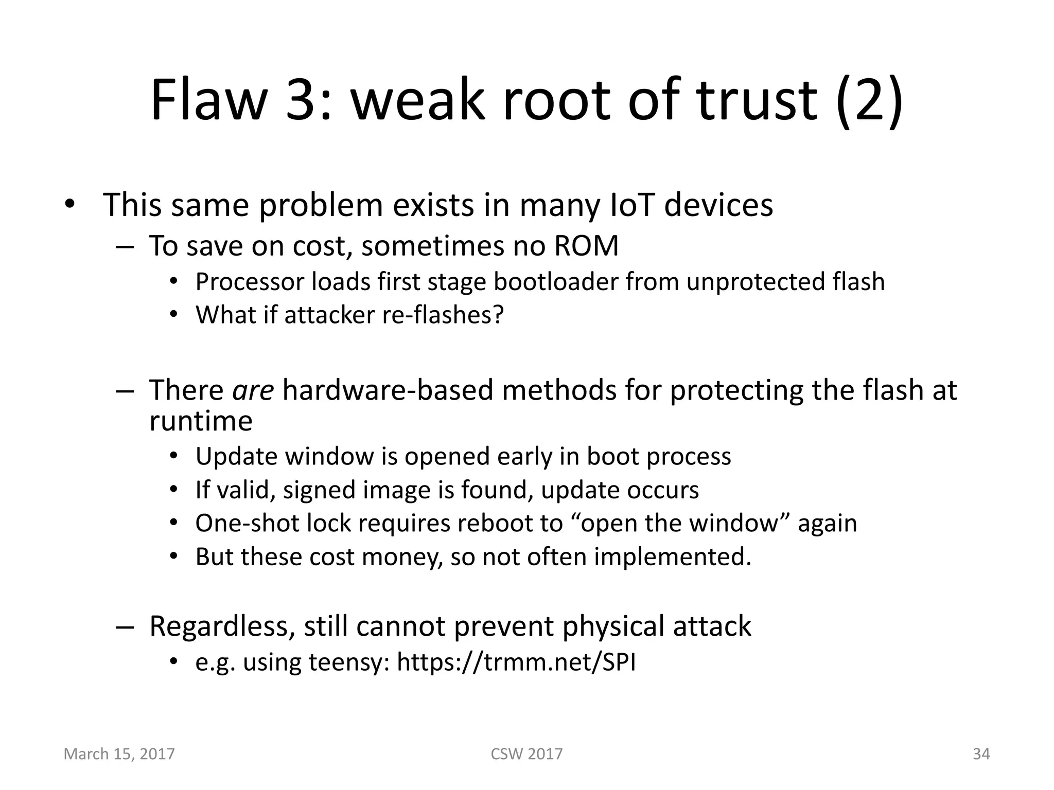 Flaw	3:	weak	root	of	trust	(2)
• This	same	problem	exists	in	many	IoT devices
– To	save	on	cost,	sometimes	no	ROM
• Processor	loads	first	stage	bootloader	from	unprotected	flash
• What	if	attacker	re-flashes?
– There	are hardware-based	methods	for	protecting	the	flash	at	
runtime
• Update	window	is	opened	early	in	boot	process
• If	valid,	signed	image	is	found,	update	occurs
• One-shot	lock	requires	reboot	to	“open	the	window”	again
• But	these	cost	money,	so	not	often	implemented.
– Regardless,	still	cannot	prevent	physical	attack	
• e.g.	using	teensy:	https://trmm.net/SPI	
March	15,	2017 CSW	2017 34
 