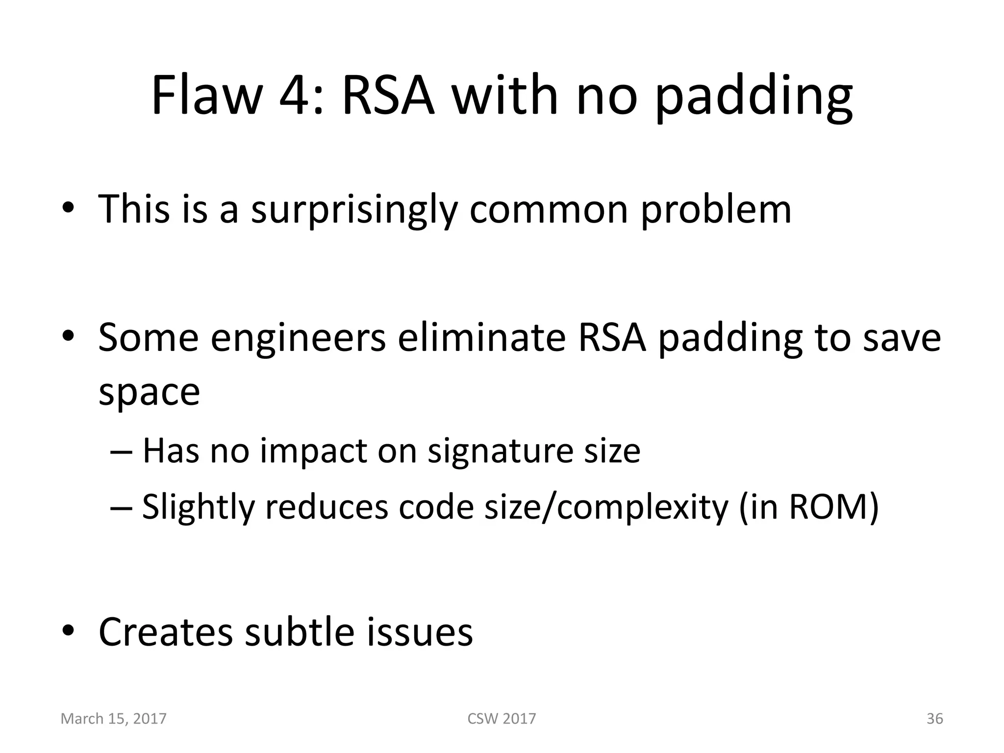 Flaw	4:	RSA	with	no	padding
• This	is	a	surprisingly	common	problem
• Some	engineers	eliminate	RSA	padding	to	save	
space
– Has	no	impact	on	signature	size
– Slightly	reduces	code	size/complexity	(in	ROM)
• Creates	subtle	issues
March	15,	2017 CSW	2017 36
 