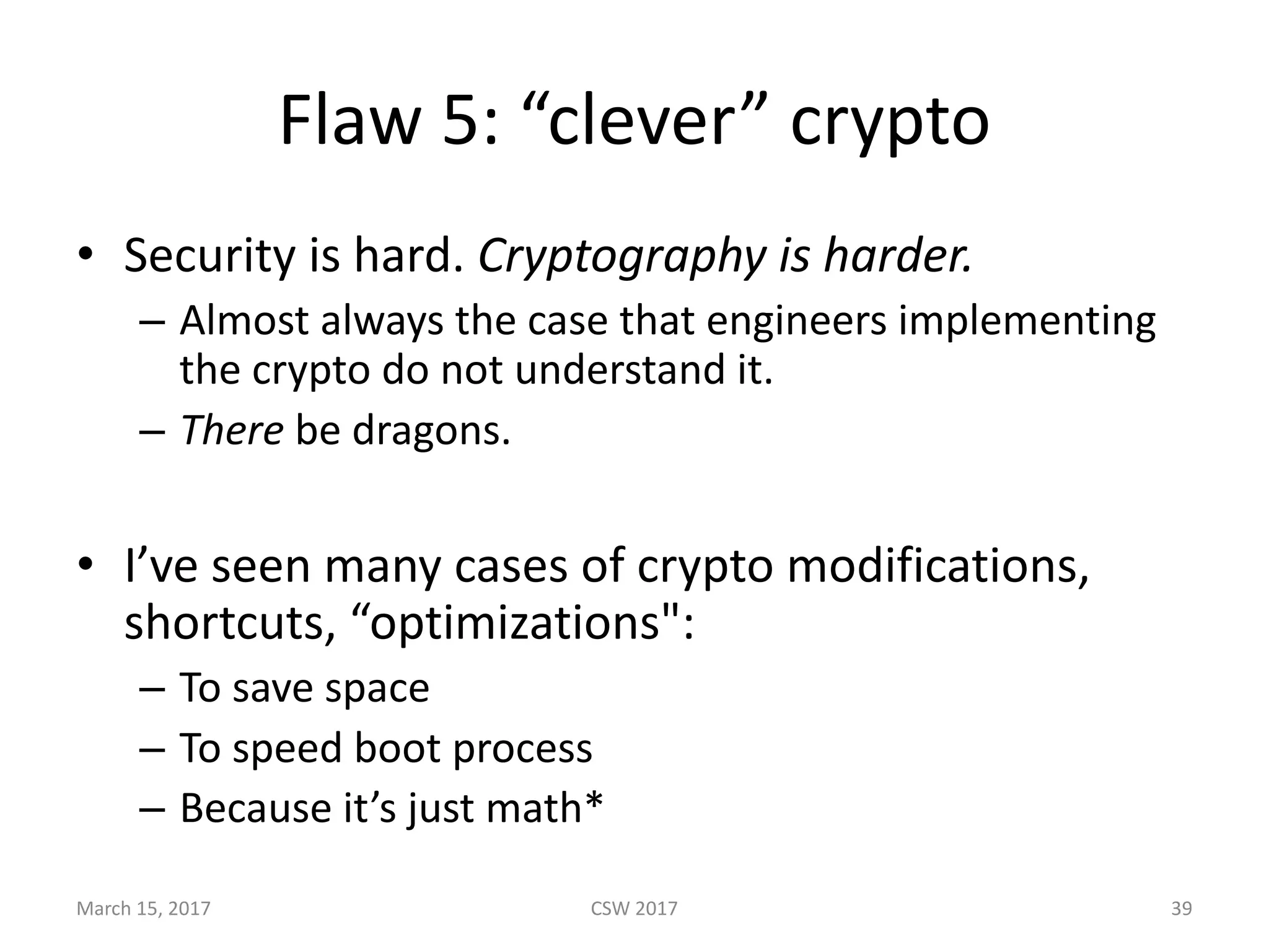 Flaw	5:	“clever”	crypto
• Security	is	hard.	Cryptography	is	harder.
– Almost	always	the	case	that	engineers	implementing	
the	crypto	do	not	understand	it.
– There be	dragons.	
• I’ve	seen	many	cases	of	crypto	modifications,	
shortcuts,	“optimizations":
– To	save	space
– To	speed	boot	process
– Because	it’s	just	math*
March	15,	2017 CSW	2017 39
 