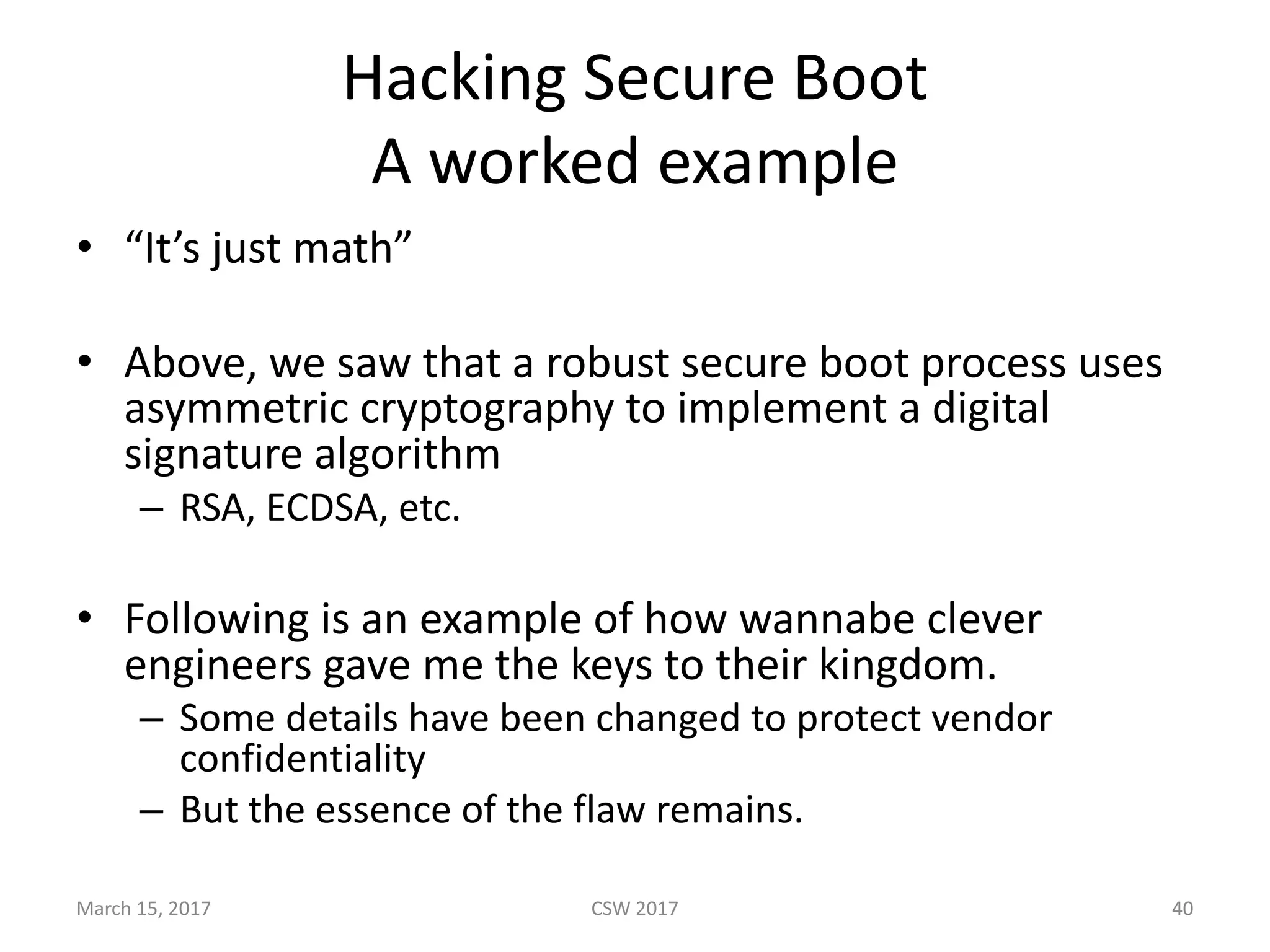 Hacking	Secure	Boot
A	worked	example
• “It’s	just	math”
• Above,	we	saw	that	a	robust	secure	boot	process	uses	
asymmetric	cryptography	to	implement	a	digital	
signature	algorithm
– RSA,	ECDSA,	etc.
• Following	is	an	example	of	how	wannabe	clever	
engineers	gave	me	the	keys	to	their	kingdom.
– Some	details	have	been	changed	to	protect	vendor	
confidentiality
– But	the	essence	of	the	flaw	remains.	
March	15,	2017 CSW	2017 40
 