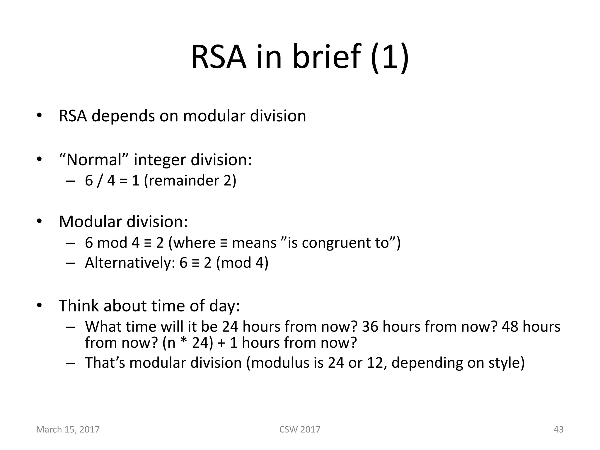 RSA	in	brief	(1)
• RSA	depends	on	modular	division
• “Normal”	integer	division:
– 6	/	4	=	1	(remainder	2)
• Modular	division:
– 6	mod	4	≡ 2	(where	≡ means	”is	congruent	to”)
– Alternatively:	6	≡ 2	(mod	4)
• Think	about	time	of	day:
– What	time	will	it	be	24	hours	from	now?	36	hours	from	now?	48	hours	
from	now?	(n	*	24)	+	1	hours	from	now?
– That’s	modular	division	(modulus	is	24	or	12,	depending	on	style)
March	15,	2017 CSW	2017 43
 