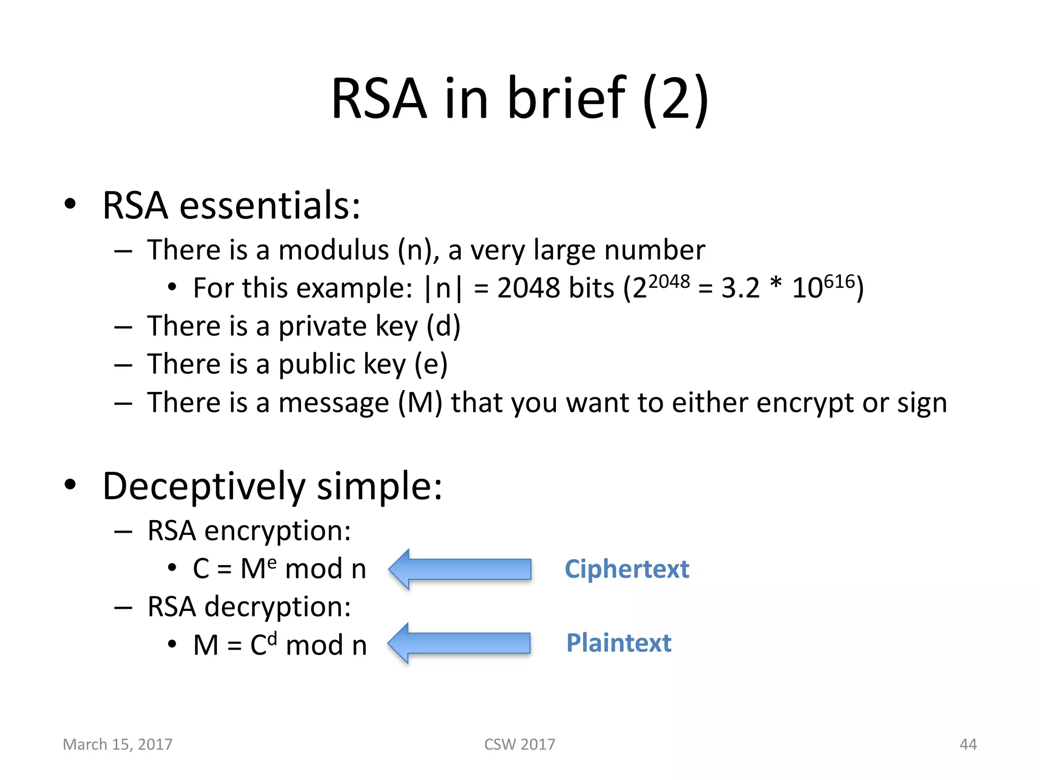 RSA	in	brief	(2)
• RSA	essentials:
– There	is	a	modulus	(n),	a	very	large	number
• For	this	example:	|n|	=	2048	bits	(22048 =	3.2	*	10616)
– There	is	a	private	key	(d)	
– There	is	a	public	key	(e)
– There	is	a	message	(M)	that	you	want	to	either	encrypt	or	sign
• Deceptively	simple:
– RSA	encryption:
• C	=	Me mod	n
– RSA	decryption:
• M	=	Cd mod	n
Ciphertext
Plaintext
March	15,	2017 CSW	2017 44
 