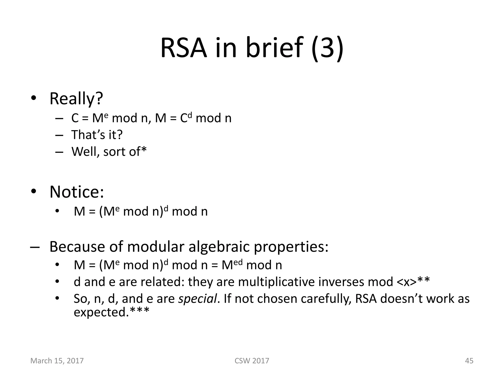 RSA	in	brief	(3)
• Really?
– C	=	Me mod	n,	M	=	Cd mod	n
– That’s	it?
– Well,	sort	of*
• Notice:
• M	=	(Me mod	n)d mod	n
– Because	of	modular	algebraic	properties:
• M	=	(Me mod	n)d mod	n	=	Med mod	n
• d	and	e	are	related:	they	are	multiplicative	inverses	mod	<x>**
• So,	n,	d,	and	e	are	special.	If	not	chosen	carefully,	RSA	doesn’t	work	as	
expected.***
March	15,	2017 CSW	2017 45
 