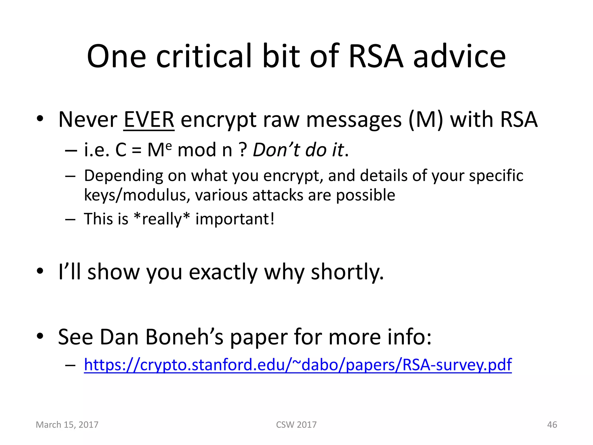 One	critical	bit	of	RSA	advice
• Never	EVER encrypt	raw	messages	(M)	with	RSA
– i.e.	C	=	Me mod	n	?	Don’t	do	it.
– Depending	on	what	you	encrypt,	and	details	of	your	specific	
keys/modulus,	various	attacks	are	possible
– This	is	*really*	important!
• I’ll	show	you	exactly	why	shortly.
• See	Dan	Boneh’s paper	for	more	info:
– https://crypto.stanford.edu/~dabo/papers/RSA-survey.pdf
March	15,	2017 CSW	2017 46
 