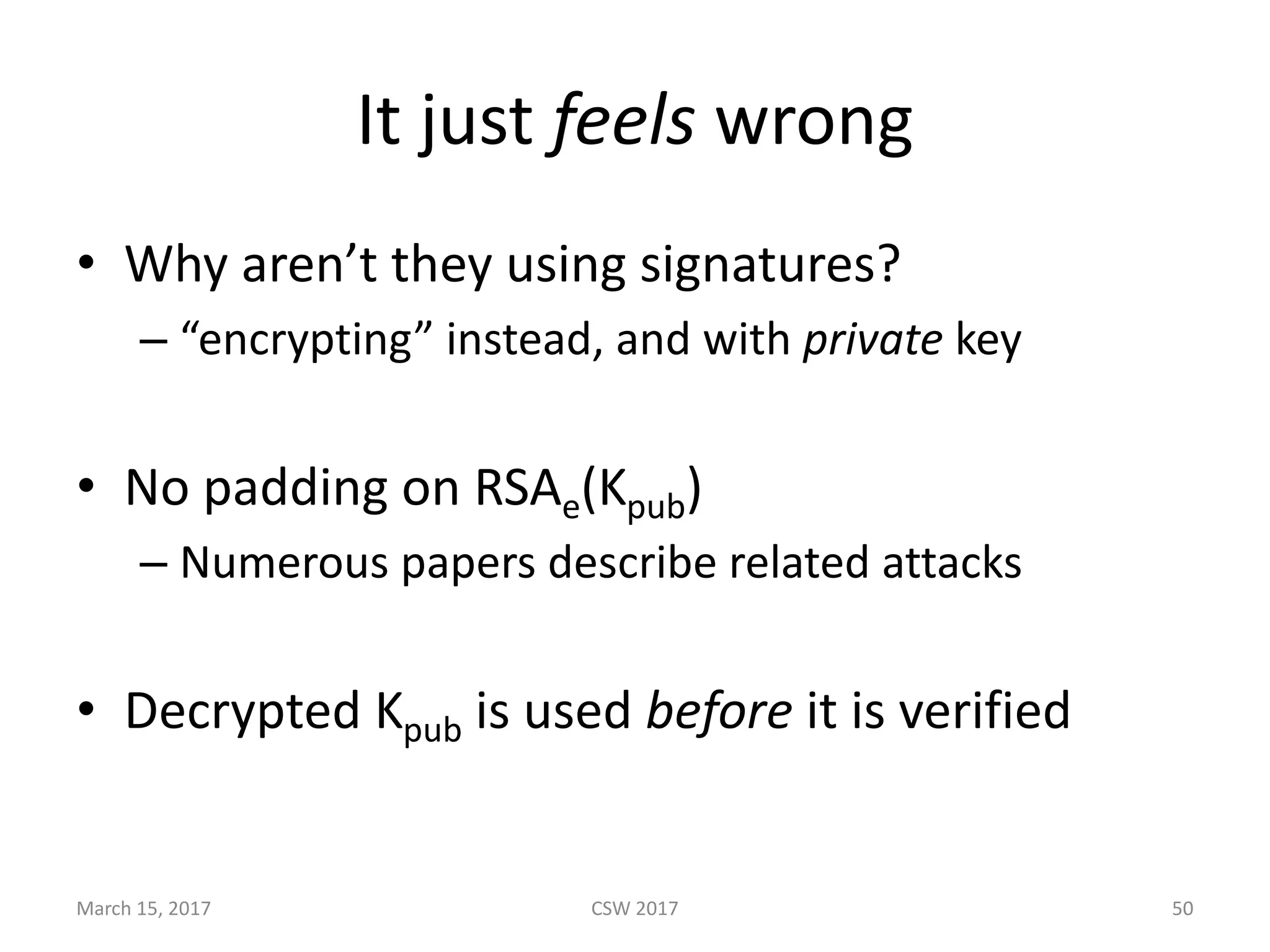 It	just	feels wrong
• Why	aren’t	they	using	signatures?
– “encrypting”	instead,	and	with	private key
• No	padding	on	RSAe(Kpub)
– Numerous	papers	describe	related	attacks
• Decrypted	Kpub is	used	before it	is	verified
March	15,	2017 CSW	2017 50
 