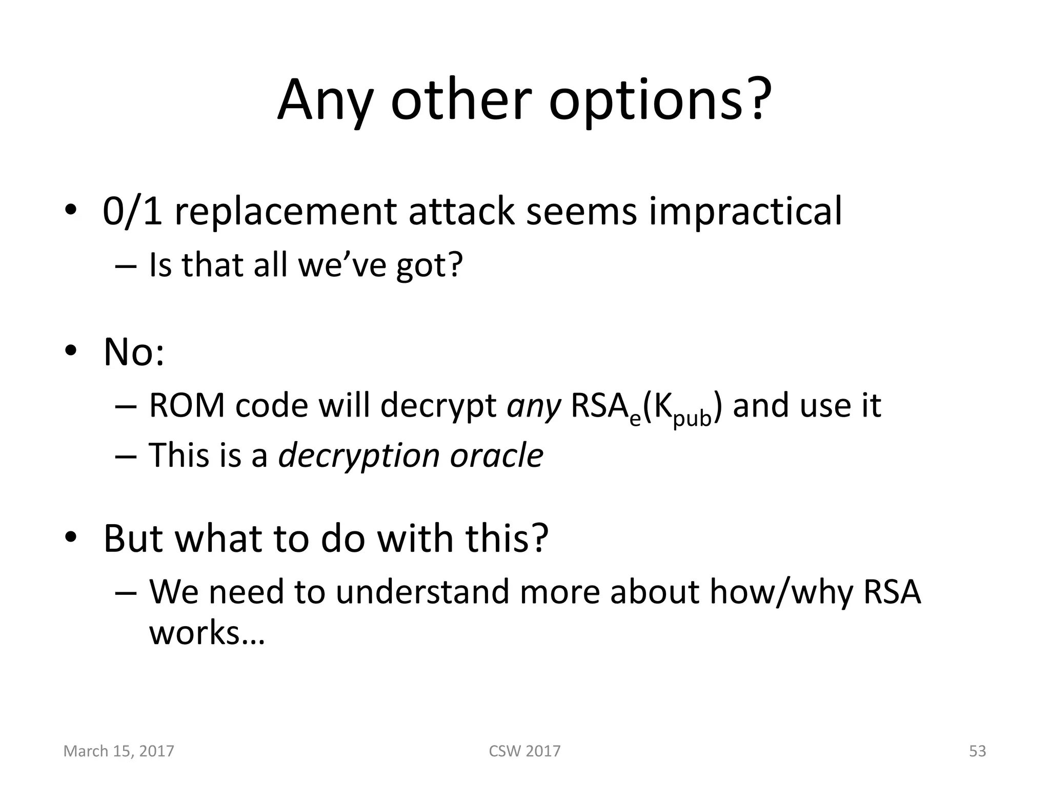 Any	other	options?
• 0/1	replacement	attack	seems	impractical
– Is	that	all	we’ve	got?
• No:
– ROM	code	will	decrypt	any RSAe(Kpub)	and	use	it
– This	is	a	decryption	oracle
• But	what	to	do	with	this?	
– We	need	to	understand	more	about	how/why	RSA	
works…
CSW	2017March	15,	2017 53
 