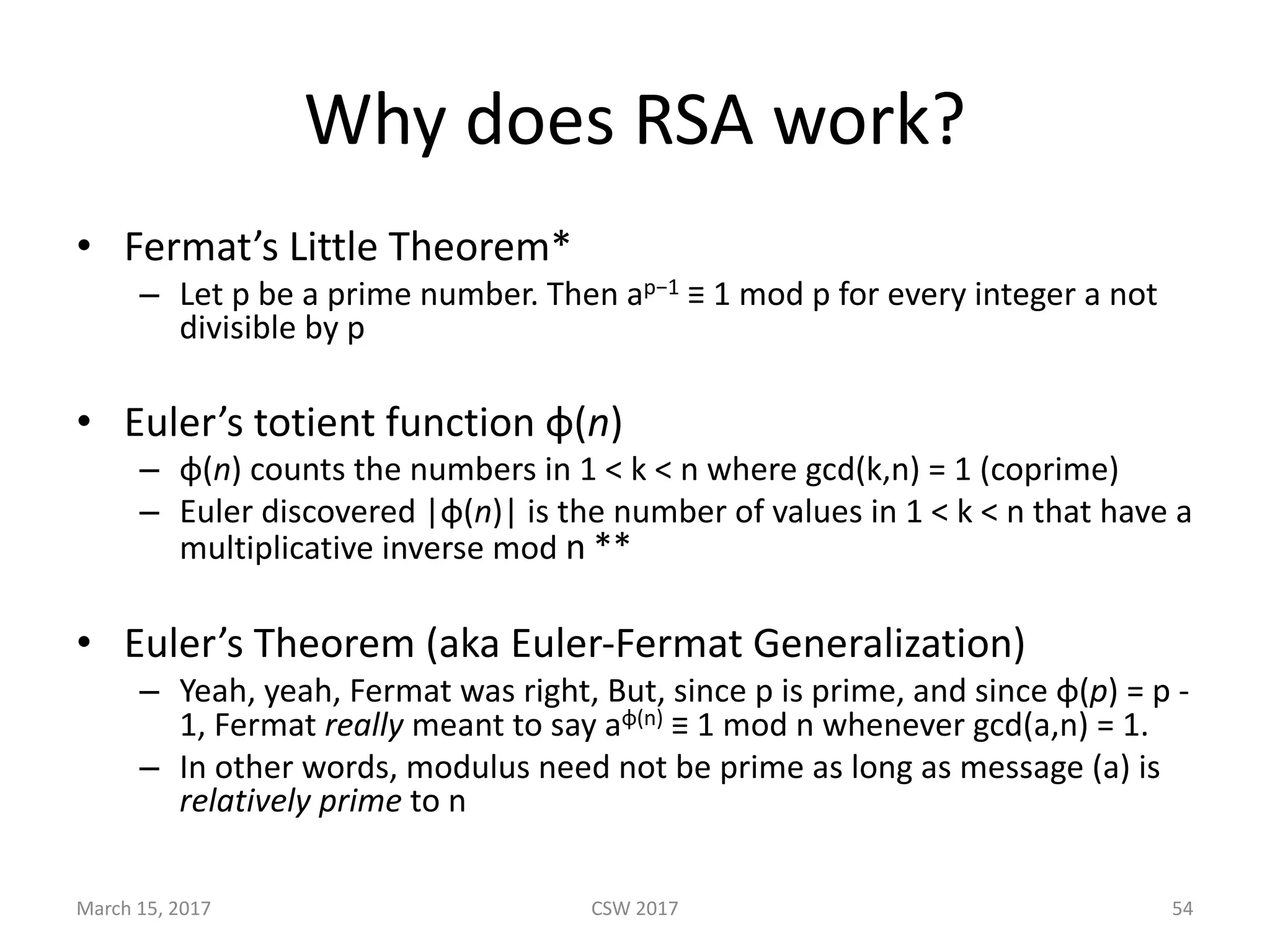Why	does	RSA	work?
• Fermat’s	Little	Theorem*
– Let	p	be	a	prime	number.	Then	ap−1 ≡	1	mod	p	for	every	integer	a	not	
divisible	by	p	
• Euler’s	totient	function φ(n)
– φ(n)	counts	the	numbers	in	1	<	k	<	n	where	gcd(k,n)	=	1	(coprime)
– Euler	discovered	|φ(n)|	is	the	number	of	values	in	1	<	k	<	n	that	have	a	
multiplicative	inverse	mod	n **
• Euler’s	Theorem	(aka	Euler-Fermat	Generalization)
– Yeah,	yeah,	Fermat	was	right,	But,	since	p	is	prime,	and	since	φ(p)	=	p	-
1,	Fermat	really meant	to	say	aφ(n) ≡	1	mod	n	whenever	gcd(a,n)	=	1.
– In	other	words,	modulus	need	not	be	prime	as	long	as	message	(a)	is	
relatively	prime to	n
March	15,	2017 CSW	2017 54
 