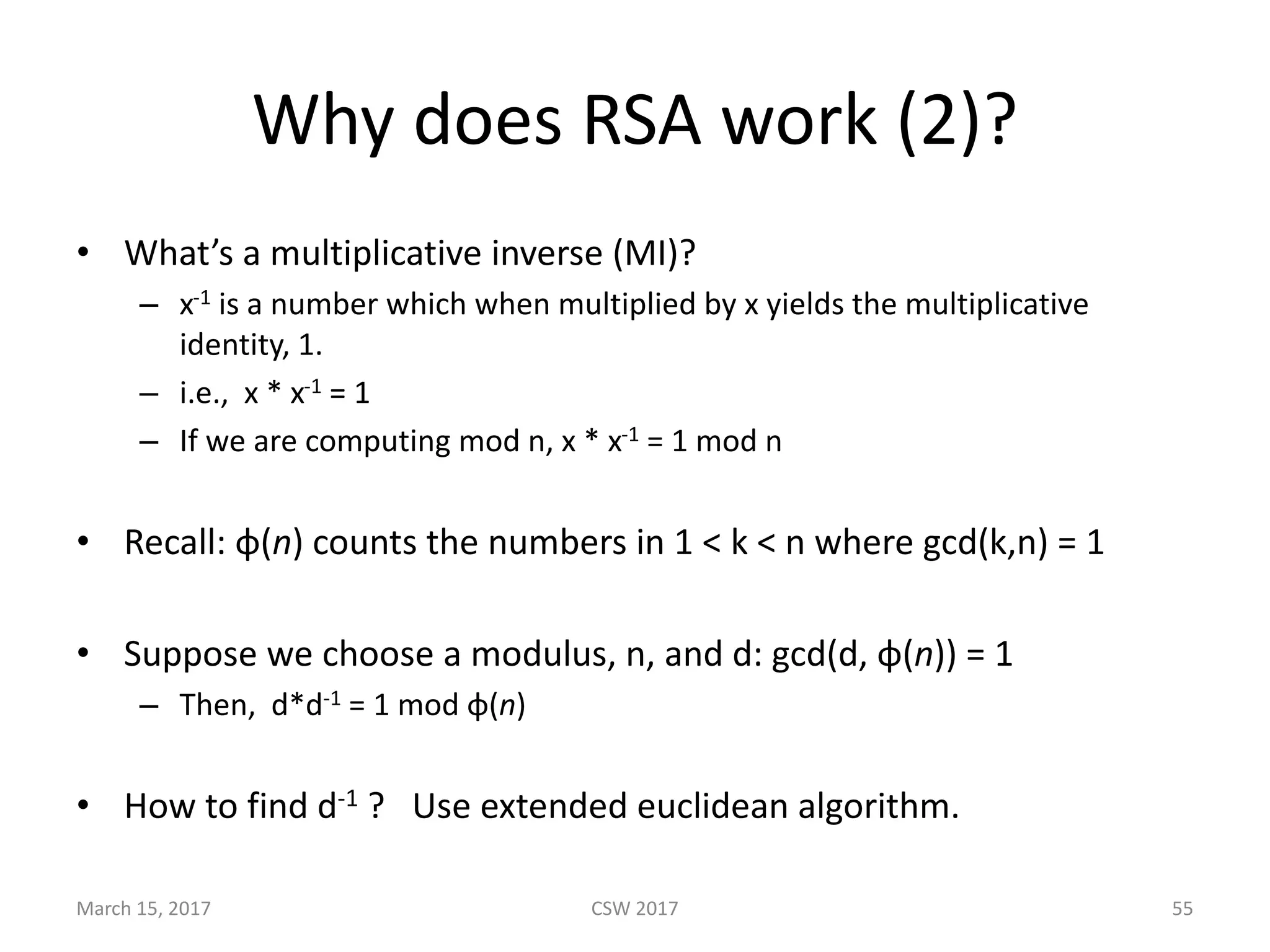 Why	does	RSA	work	(2)?
• What’s	a	multiplicative	inverse	(MI)?
– x-1 is	a	number	which	when	multiplied	by	x	yields	the	multiplicative	
identity,	1.
– i.e.,		x	*	x-1 =	1
– If	we	are	computing	mod	n,	x	*	x-1 =	1	mod	n	
• Recall:	φ(n)	counts	the	numbers	in	1	<	k	<	n	where	gcd(k,n)	=	1
• Suppose	we	choose	a	modulus,	n,	and	d:	gcd(d, φ(n))	=	1
– Then,		d*d-1 =	1	mod	φ(n)
• How	to	find	d-1 ?			Use	extended	euclidean	algorithm.
CSW	2017March	15,	2017 55
 