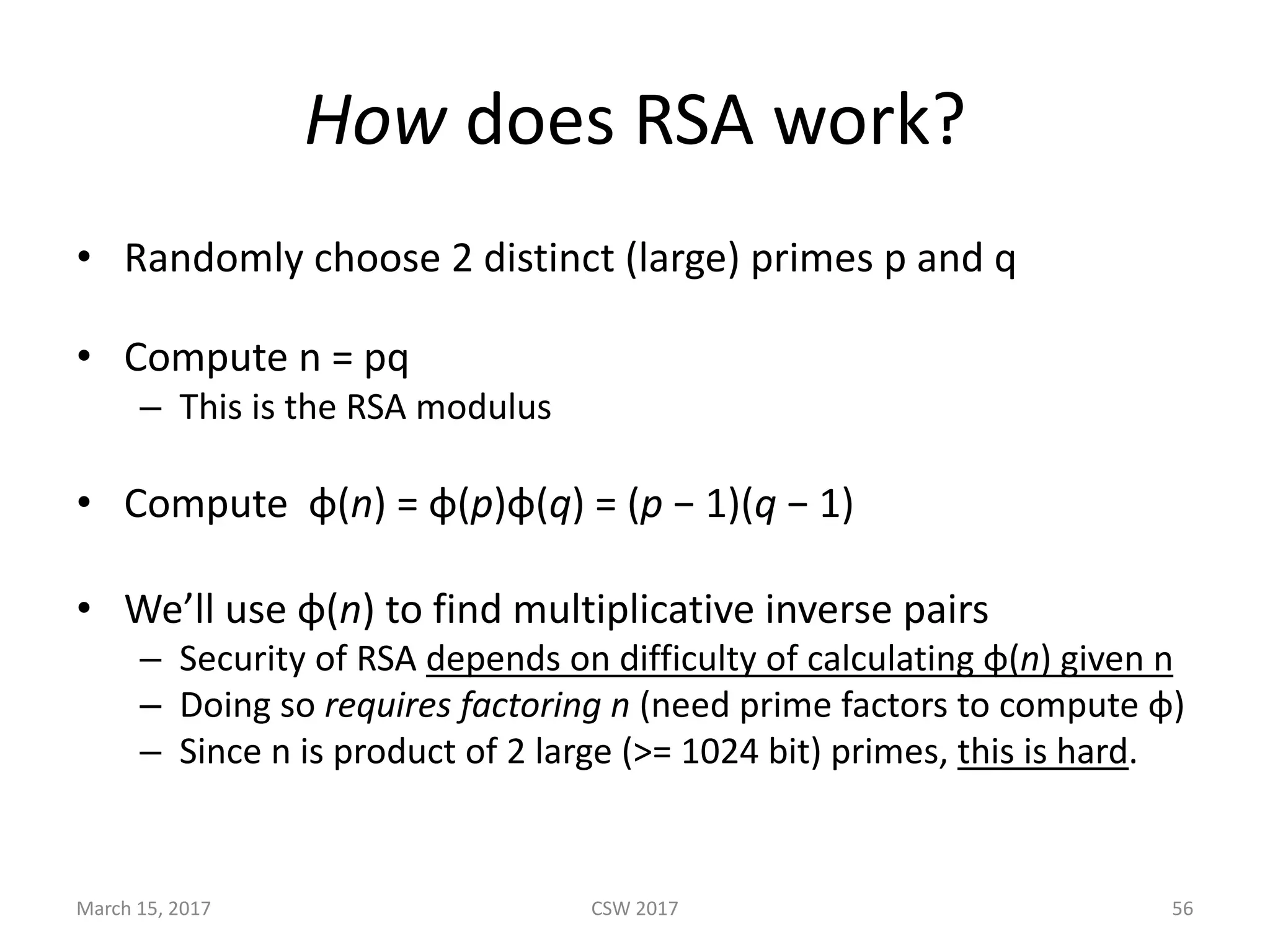 How does	RSA	work?
• Randomly	choose	2	distinct	(large)	primes	p	and	q
• Compute	n	=	pq
– This	is	the	RSA	modulus
• Compute	 φ(n)	=	φ(p)φ(q)	=	(p −	1)(q −	1)
• We’ll	use	φ(n)	to	find	multiplicative	inverse	pairs
– Security	of	RSA	depends	on	difficulty	of	calculating	φ(n)	given	n
– Doing	so	requires	factoring	n	(need	prime	factors	to	compute	φ)
– Since	n	is	product	of	2	large	(>=	1024	bit)	primes,	this	is	hard.
March	15,	2017 CSW	2017 56
 