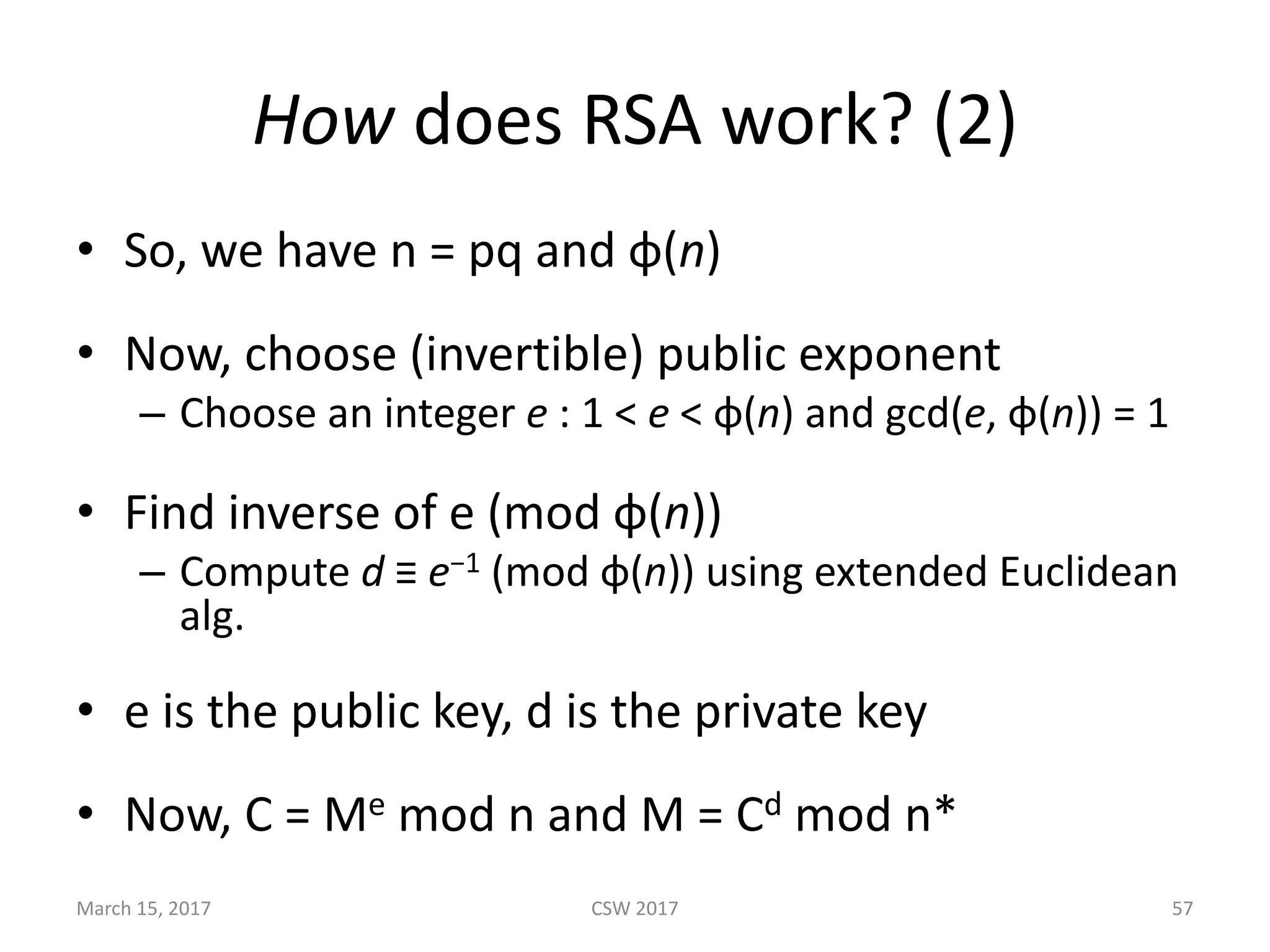 How does	RSA	work?	(2)
• So,	we	have	n	=	pq	and	φ(n)
• Now,	choose	(invertible)	public	exponent
– Choose	an	integer e : 1	< e <	φ(n) and gcd(e,	φ(n))	=	1
• Find	inverse	of	e	(mod	φ(n))
– Compute	d ≡ e−1 (mod	φ(n))	using	extended	Euclidean	
alg.
• e	is	the	public	key,	d	is	the	private	key
• Now,	C	=	Me mod	n	and	M	=	Cd mod	n*
March	15,	2017 CSW	2017 57
 