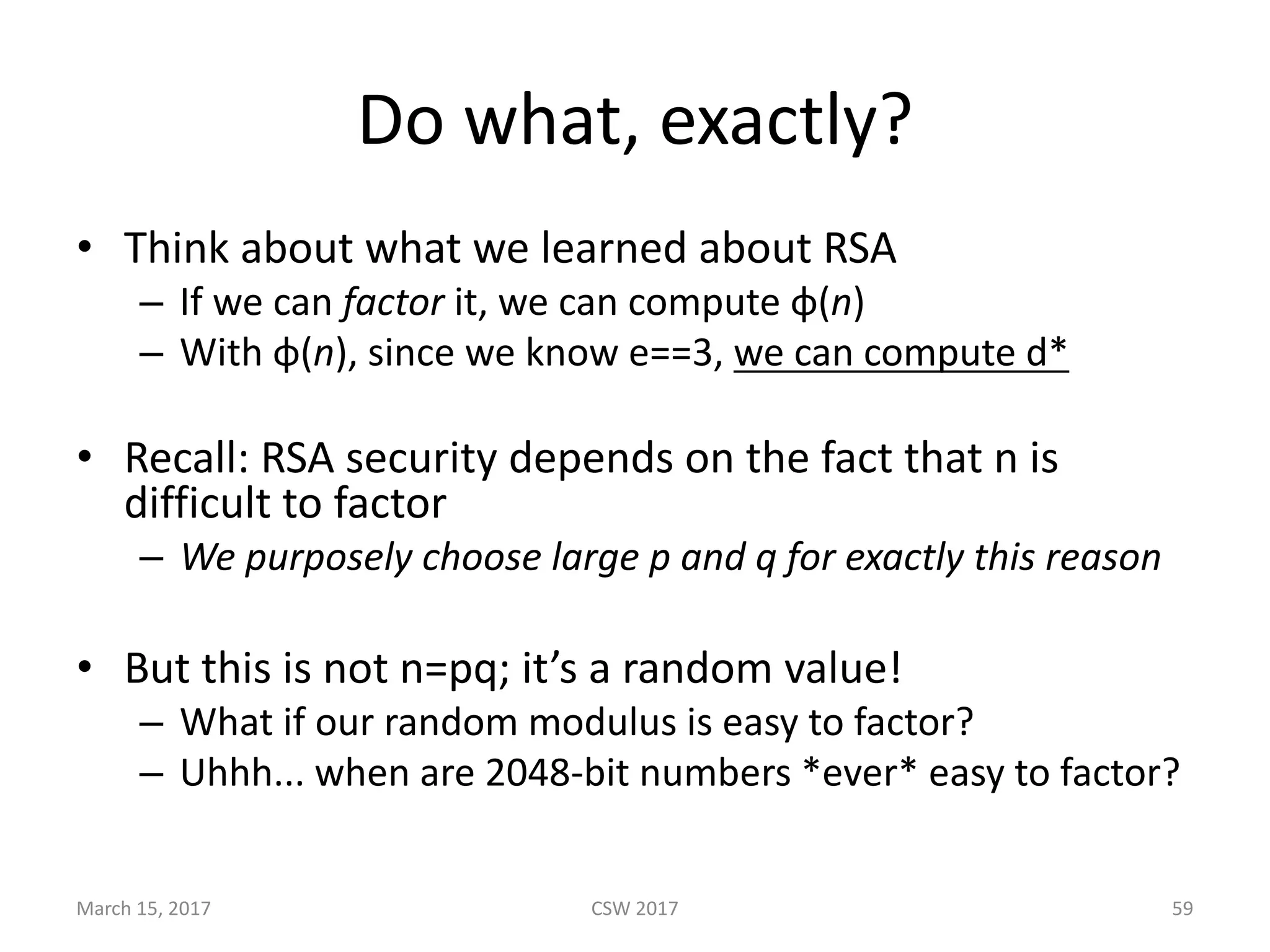 Do	what,	exactly?
• Think	about	what	we	learned	about	RSA
– If	we	can	factor it,	we	can	compute	φ(n)
– With	φ(n),	since	we	know	e==3,	we	can	compute	d*
• Recall:	RSA	security	depends	on	the	fact	that	n	is	
difficult	to	factor
– We	purposely	choose	large	p	and	q	for	exactly	this	reason
• But	this	is	not	n=pq;	it’s	a	random	value!
– What	if	our	random	modulus	is	easy	to	factor?
– Uhhh...	when	are	2048-bit	numbers	*ever*	easy	to	factor?
March	15,	2017 CSW	2017 59
 