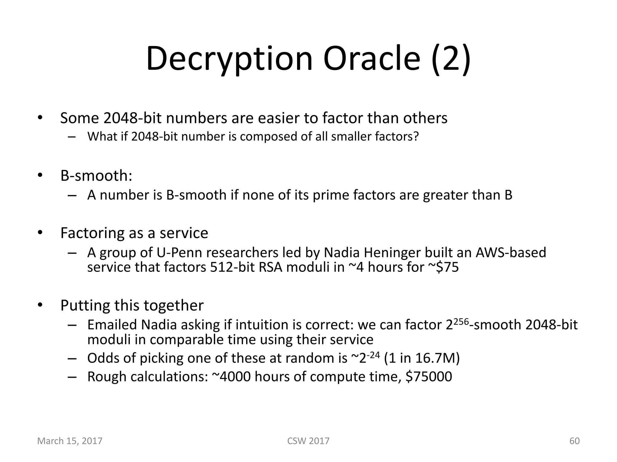 Decryption	Oracle	(2)
• Some	2048-bit	numbers	are	easier	to	factor	than	others
– What	if	2048-bit	number	is	composed	of	all	smaller	factors?
• B-smooth:
– A	number	is	B-smooth	if	none	of	its	prime	factors	are	greater	than	B	
• Factoring	as	a	service
– A	group	of	U-Penn	researchers	led	by	Nadia	Heninger built	an	AWS-based	
service	that	factors	512-bit	RSA	moduli	in	~4	hours	for	~$75
• Putting	this	together
– Emailed	Nadia	asking	if	intuition	is	correct:	we	can	factor	2256-smooth	2048-bit	
moduli	in	comparable	time	using	their	service
– Odds	of	picking	one	of	these	at	random	is	~2-24 (1	in	16.7M)
– Rough	calculations:	~4000	hours	of	compute	time,	$75000
March	15,	2017 CSW	2017 60
 