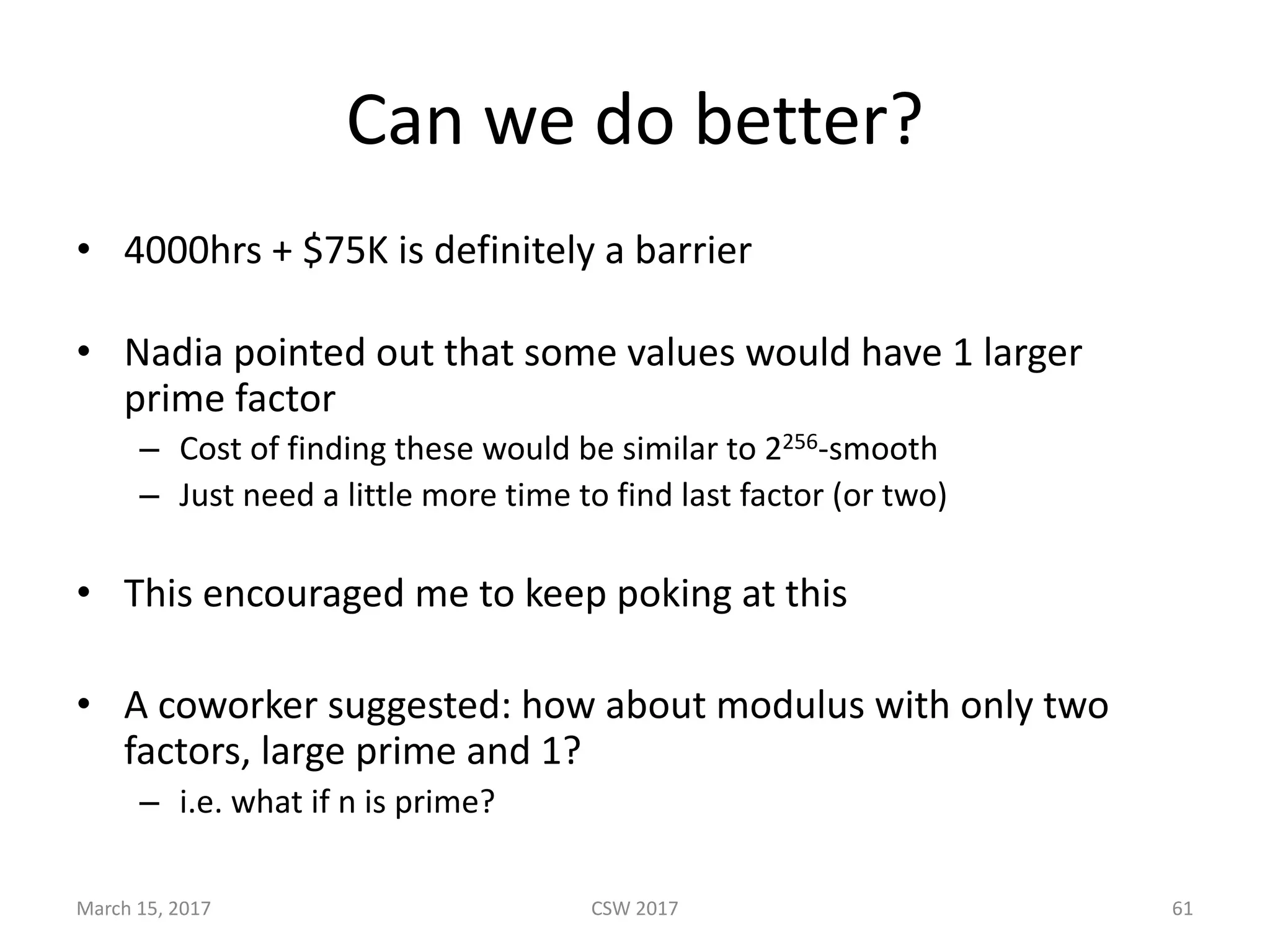 Can	we	do	better?
• 4000hrs	+	$75K	is	definitely	a	barrier
• Nadia	pointed	out	that	some	values	would	have	1	larger	
prime	factor
– Cost	of	finding	these	would	be	similar	to	2256-smooth	
– Just	need	a	little	more	time	to	find	last	factor	(or	two)	
• This	encouraged	me	to	keep	poking	at	this
• A	coworker	suggested:	how	about	modulus	with	only	two	
factors,	large	prime	and	1?
– i.e.	what	if	n	is	prime?
CSW	2017March	15,	2017 61
 