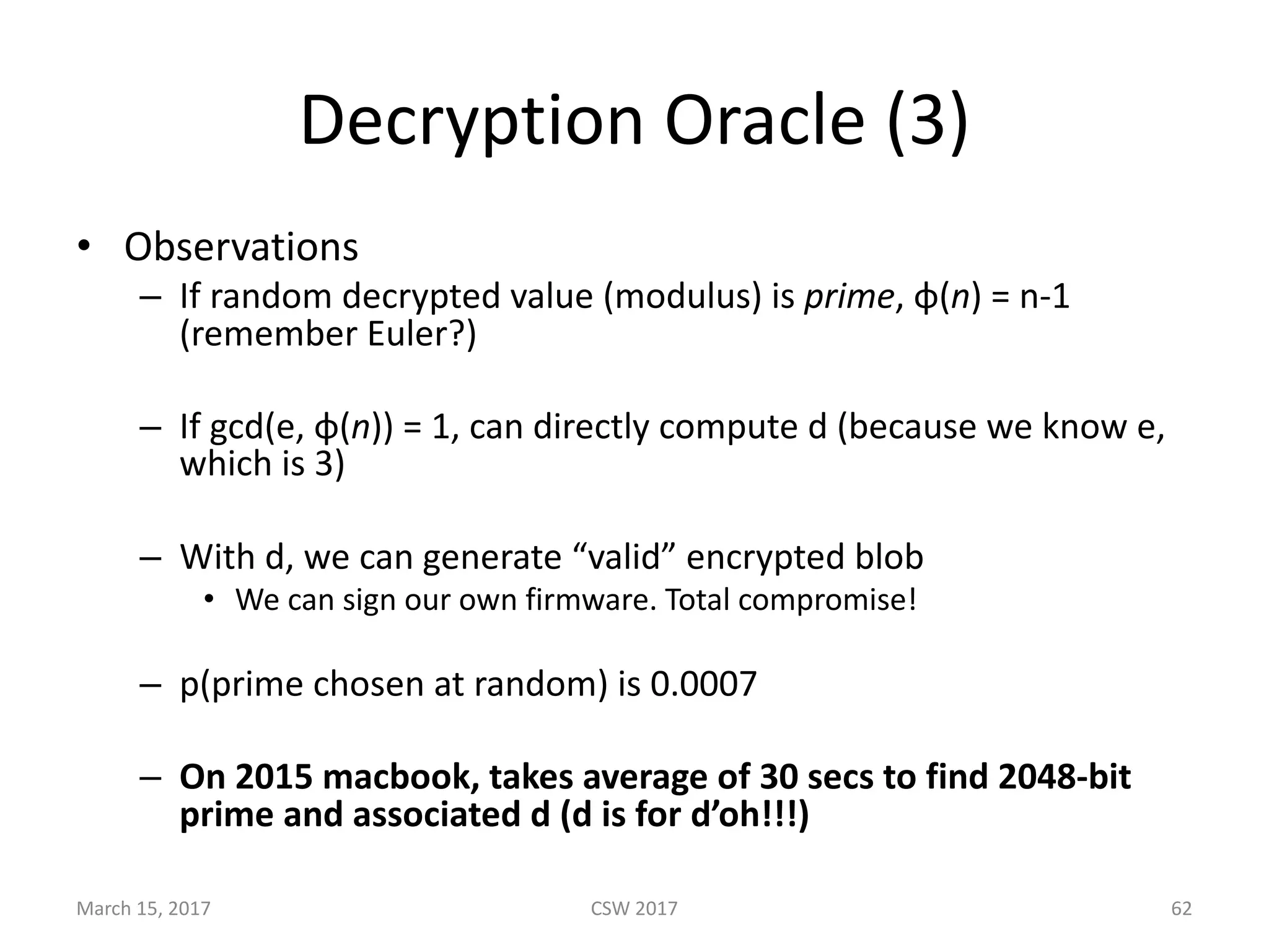 Decryption	Oracle	(3)
• Observations
– If	random	decrypted	value	(modulus) is	prime, φ(n)	=	n-1	
(remember	Euler?)	
– If	gcd(e,	φ(n))	=	1,	can	directly	compute	d	(because	we	know	e,	
which	is	3)
– With	d,	we	can	generate	“valid”	encrypted	blob
• We	can	sign	our	own	firmware.	Total	compromise!
– p(prime	chosen	at	random)	is	0.0007
– On	2015	macbook,	takes	average	of	30	secs	to	find	2048-bit	
prime	and	associated	d	(d	is	for	d’oh!!!)
March	15,	2017 CSW	2017 62
 
