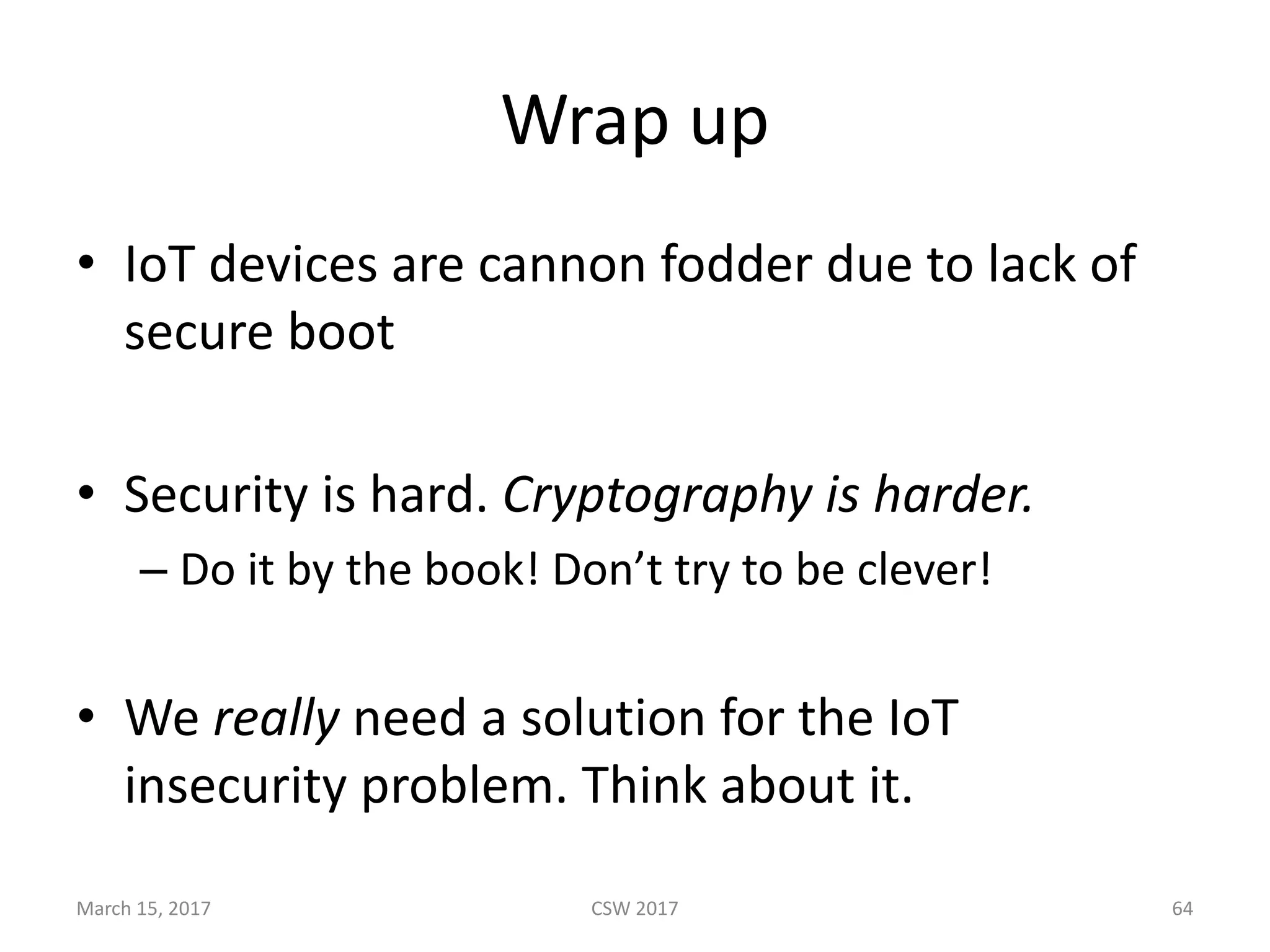 Wrap	up
• IoT devices	are	cannon	fodder	due	to	lack	of	
secure	boot
• Security	is	hard.	Cryptography	is	harder.
– Do	it	by	the	book!	Don’t	try	to	be	clever!
• We	really need	a	solution	for	the	IoT
insecurity	problem.	Think	about	it.
March	15,	2017 CSW	2017 64
 