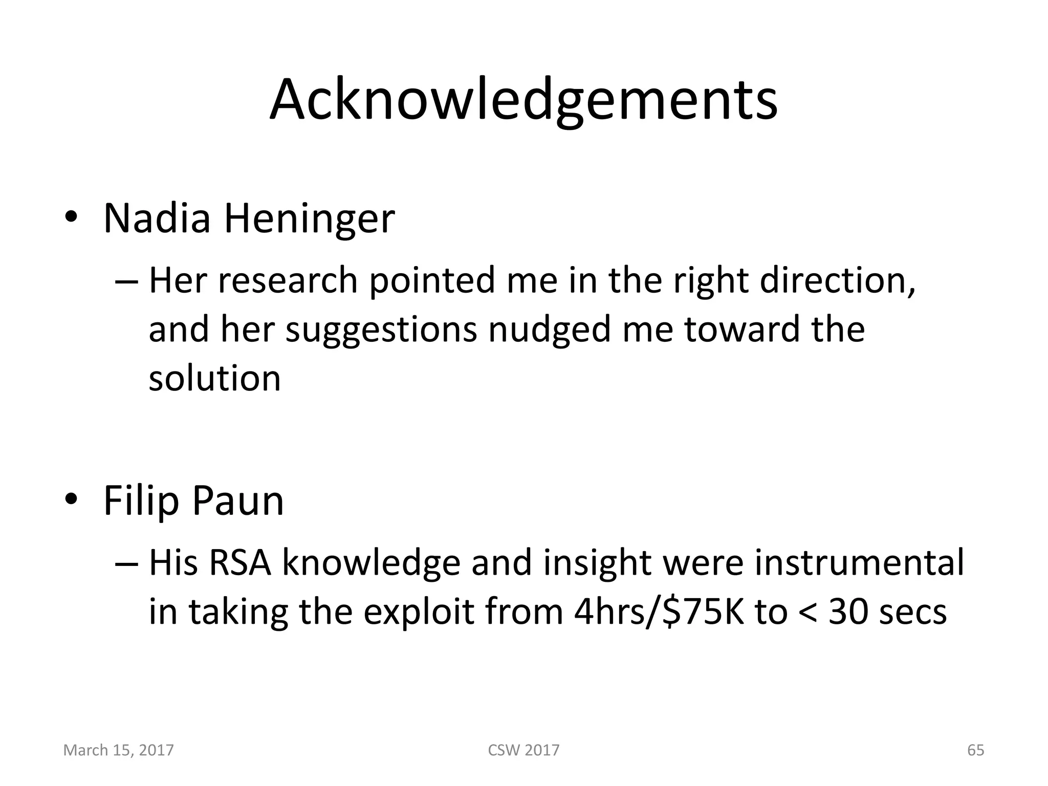 Acknowledgements
• Nadia	Heninger
– Her	research	pointed	me	in	the	right	direction,	
and	her	suggestions	nudged	me	toward	the	
solution
• Filip	Paun
– His	RSA	knowledge	and	insight	were	instrumental	
in	taking	the	exploit	from	4hrs/$75K	to	<	30	secs
March	15,	2017 CSW	2017 65
 