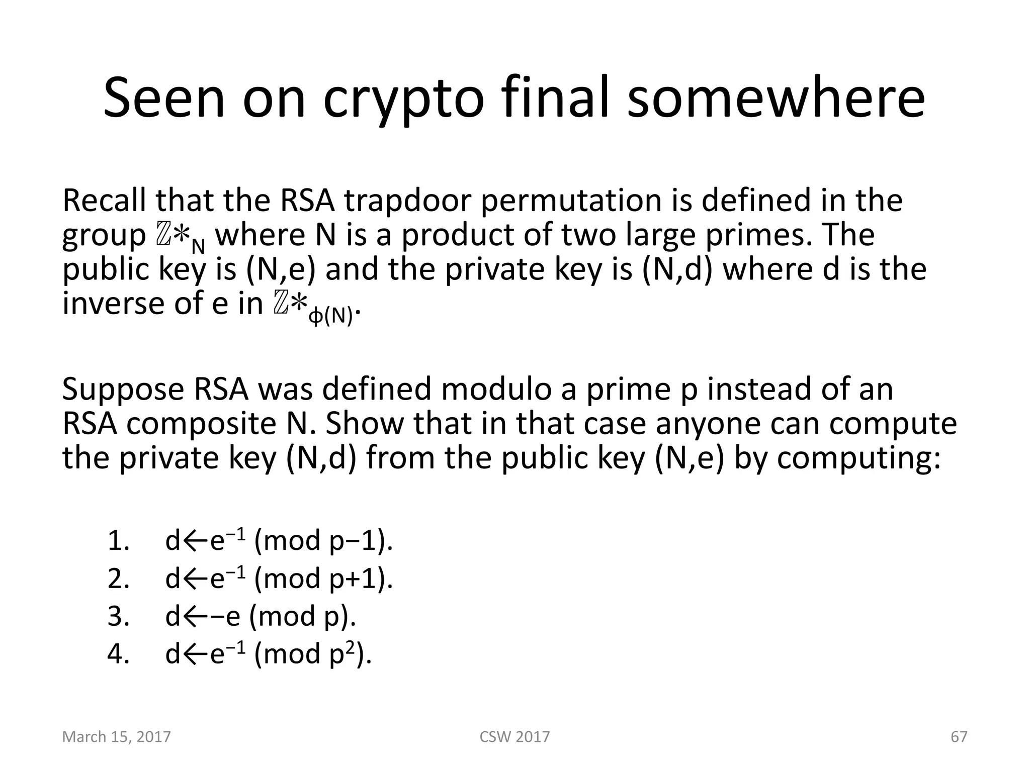 Seen	on	crypto	final	somewhere
Recall	that	the	RSA	trapdoor	permutation	is	defined	in	the	
group ℤ∗N where N is	a	product	of	two	large	primes.	The	
public	key	is (N,e) and	the	private	key	is (N,d)	where d is	the	
inverse	of e in ℤ∗φ(N).
Suppose	RSA	was	defined	modulo	a	prime p instead	of	an	
RSA composite N.	Show	that	in	that	case	anyone	can	compute	
the	private key (N,d) from	the	public	key (N,e) by	computing:
1. d←e−1 (mod	p−1).
2. d←e−1 (mod	p+1).
3. d←−e (mod	p).
4. d←e−1 (mod	p2).
March	15,	2017 CSW	2017 67
 