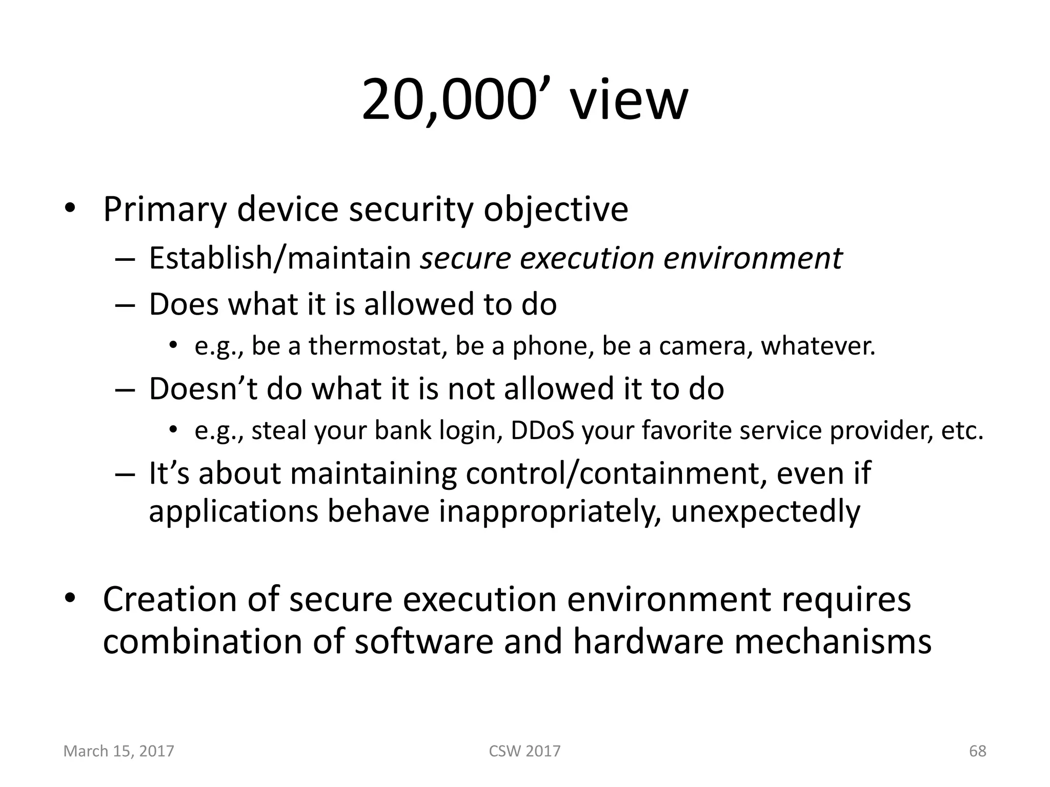 20,000’	view
• Primary	device	security	objective
– Establish/maintain	secure	execution	environment
– Does	what	it	is	allowed	to	do
• e.g.,	be	a	thermostat,	be	a	phone,	be	a	camera,	whatever.
– Doesn’t	do	what	it	is	not	allowed	it	to	do
• e.g.,	steal	your	bank	login,	DDoS	your	favorite	service	provider,	etc.
– It’s	about	maintaining	control/containment,	even	if	
applications	behave	inappropriately,	unexpectedly
• Creation	of	secure	execution	environment	requires	
combination	of	software	and	hardware	mechanisms
CSW	2017March	15,	2017 68
 
