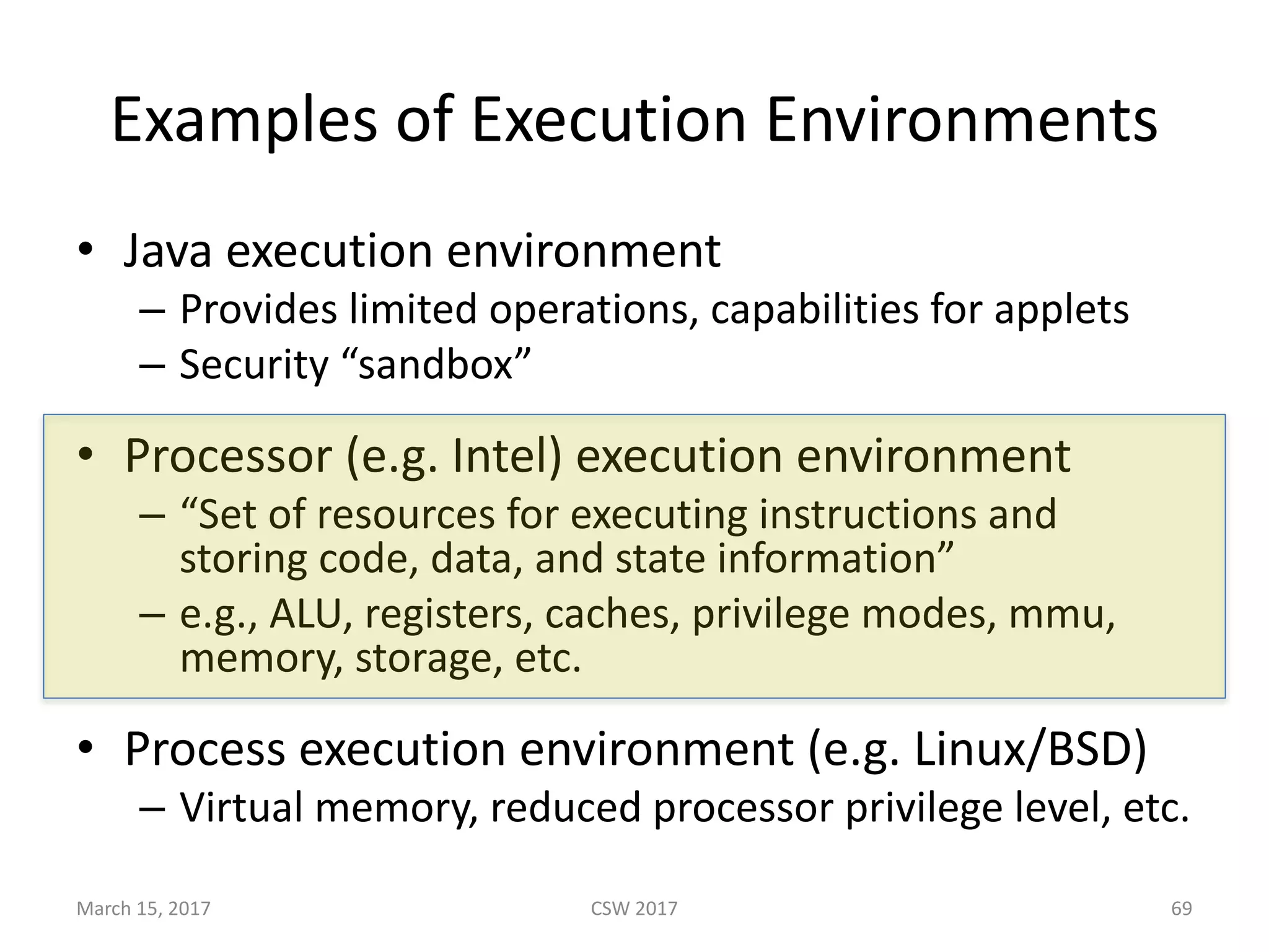 Examples	of	Execution	Environments
• Java	execution	environment
– Provides	limited	operations,	capabilities	for	applets
– Security	“sandbox”
• Processor	(e.g.	Intel)	execution	environment
– “Set	of	resources	for	executing	instructions	and	
storing	code,	data,	and	state	information”	
– e.g.,	ALU,	registers,	caches,	privilege	modes,	mmu,	
memory,	storage,	etc.
• Process	execution	environment	(e.g.	Linux/BSD)
– Virtual	memory,	reduced	processor	privilege	level,	etc.
CSW	2017March	15,	2017 69
 