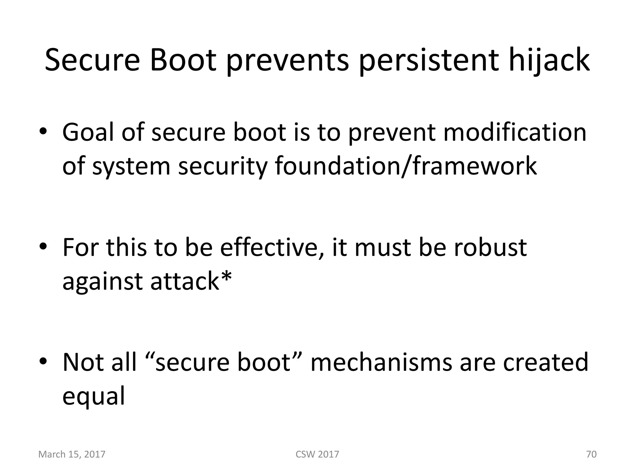 Secure	Boot	prevents	persistent	hijack
• Goal	of	secure	boot	is	to	prevent	modification	
of	system	security	foundation/framework
• For	this	to	be	effective,	it	must	be	robust	
against	attack*
• Not	all	“secure	boot”	mechanisms	are	created	
equal
March	15,	2017 CSW	2017 70
 