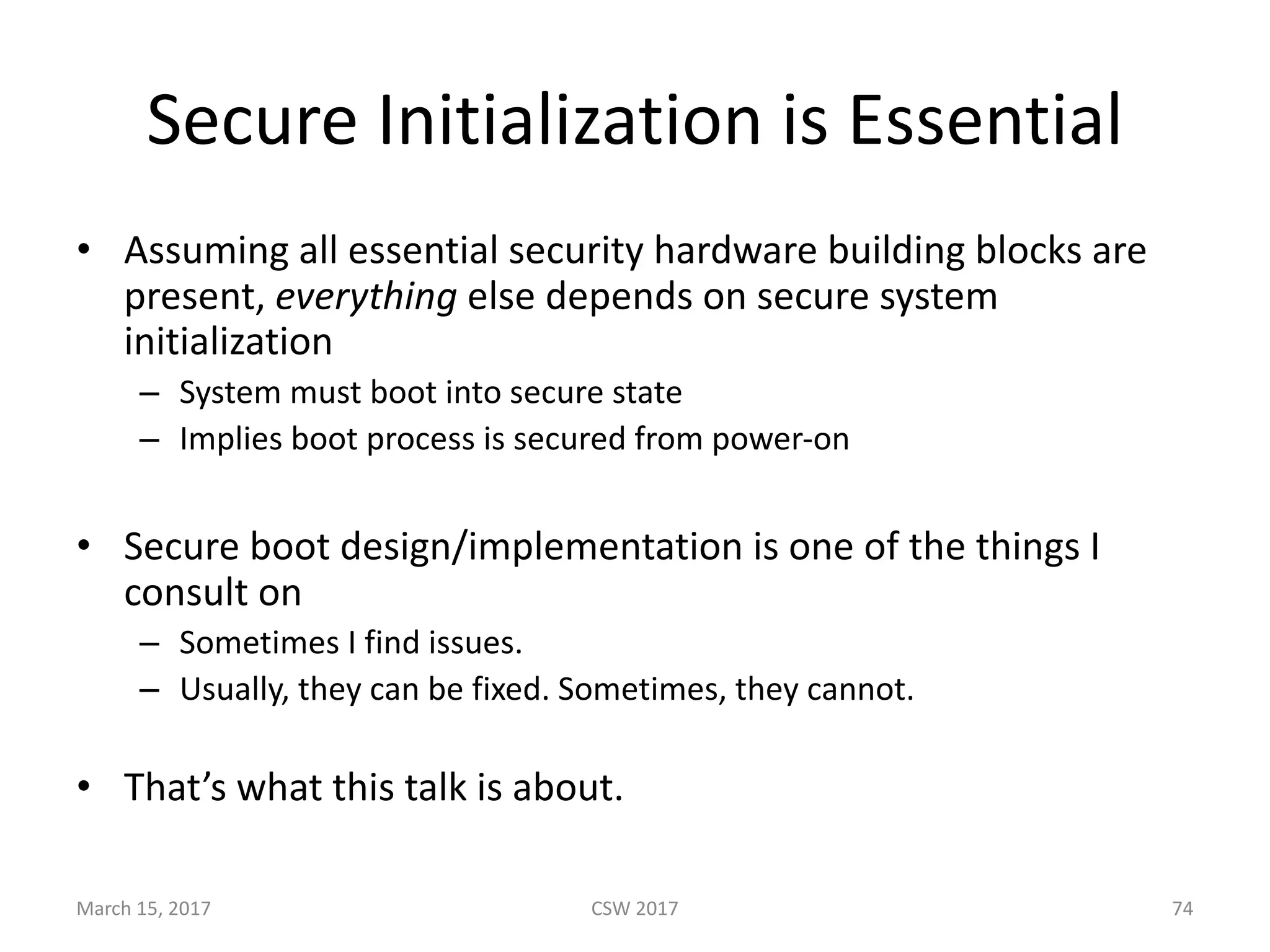 Secure	Initialization	is	Essential
• Assuming	all	essential	security	hardware	building	blocks	are	
present,	everything else	depends	on	secure	system	
initialization
– System	must	boot	into	secure	state
– Implies	boot	process	is	secured	from	power-on
• Secure	boot	design/implementation	is	one	of	the	things	I	
consult	on
– Sometimes	I	find	issues.	
– Usually,	they	can	be	fixed.	Sometimes,	they	cannot.
• That’s	what	this	talk	is	about.
CSW	2017March	15,	2017 74
 