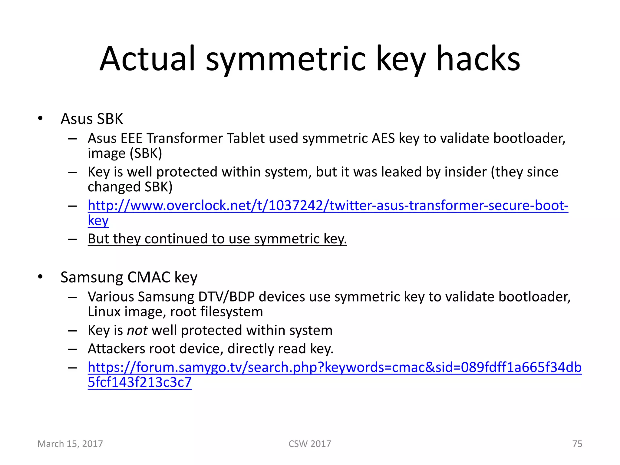 Actual	symmetric	key	hacks
• Asus	SBK
– Asus	EEE	Transformer	Tablet	used	symmetric	AES	key	to	validate	bootloader,	
image	(SBK)
– Key	is	well	protected	within	system,	but	it	was	leaked	by	insider	(they	since	
changed	SBK)
– http://www.overclock.net/t/1037242/twitter-asus-transformer-secure-boot-
key
– But	they	continued	to	use	symmetric	key.
• Samsung	CMAC	key
– Various	Samsung	DTV/BDP	devices	use	symmetric	key	to	validate	bootloader,	
Linux	image,	root	filesystem
– Key	is	not well	protected	within	system
– Attackers	root	device,	directly	read	key.
– https://forum.samygo.tv/search.php?keywords=cmac&sid=089fdff1a665f34db
5fcf143f213c3c7
March	15,	2017 CSW	2017 75
 