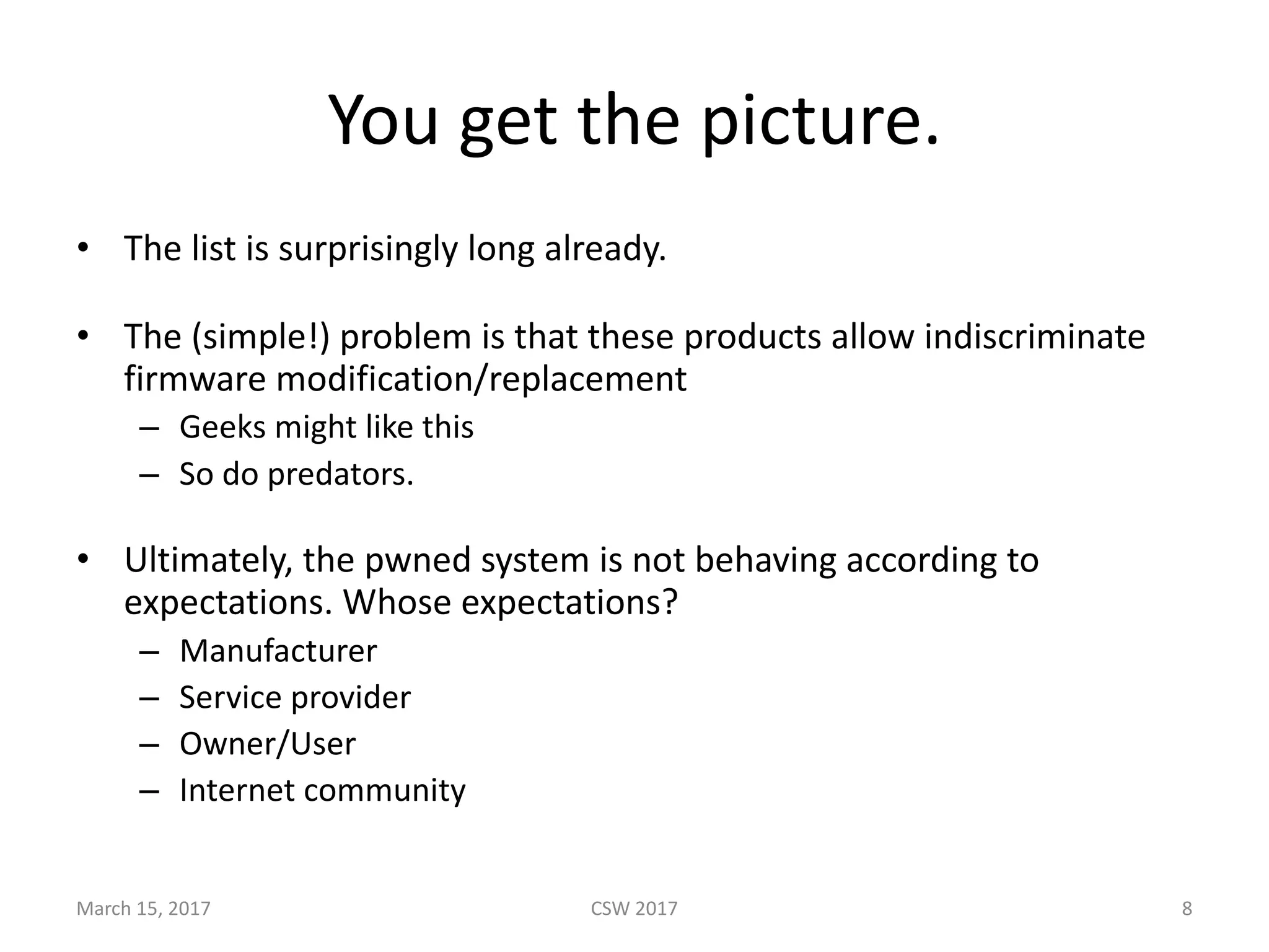 You	get	the	picture.
• The	list	is	surprisingly	long	already.
• The	(simple!)	problem	is	that	these	products	allow	indiscriminate	
firmware	modification/replacement
– Geeks	might	like	this
– So	do	predators.
• Ultimately,	the	pwned system	is	not	behaving	according	to	
expectations.	Whose	expectations?
– Manufacturer
– Service	provider
– Owner/User
– Internet	community
March	15,	2017 CSW	2017 8
 