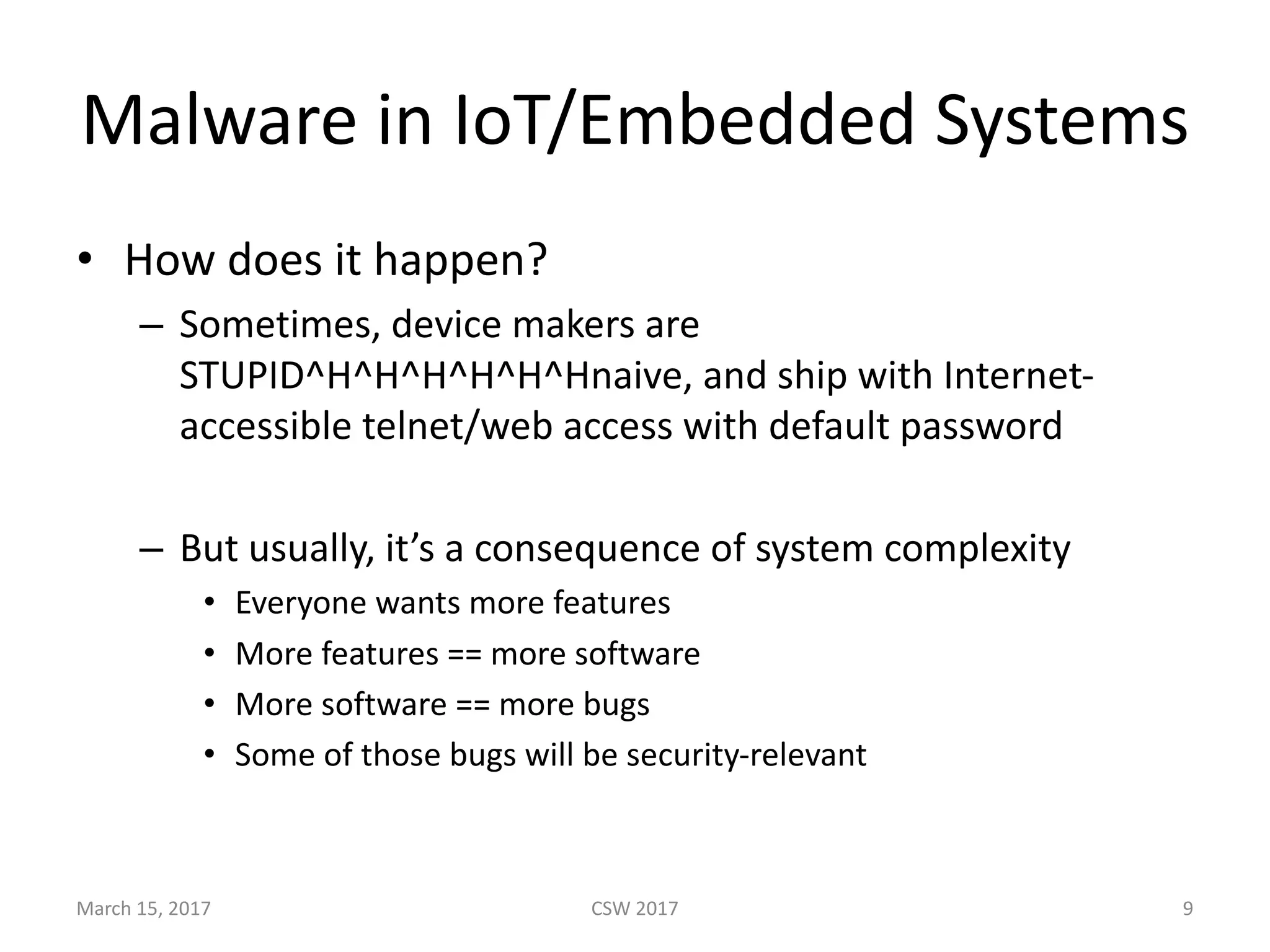 Malware	in	IoT/Embedded	Systems
• How	does	it	happen?
– Sometimes,	device	makers	are	
STUPID^H^H^H^H^H^Hnaive,	and	ship	with	Internet-
accessible	telnet/web	access	with	default	password
– But	usually,	it’s	a	consequence	of	system	complexity
• Everyone	wants	more	features
• More	features	==	more	software
• More	software	==	more	bugs
• Some	of	those	bugs	will	be	security-relevant	
March	15,	2017 CSW	2017 9
 