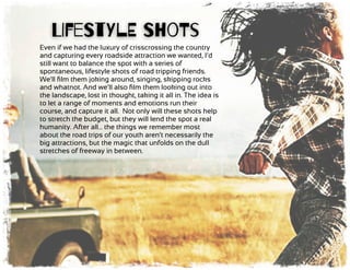 Even if we had the luxury of crisscrossing the country
and capturing every roadside attraction we wanted, I’d
still want to balance the spot with a series of
spontaneous, lifestyle shots of road tripping friends.
We’ll ﬁlm them joking around, singing, skipping rocks
and whatnot. And we’ll also ﬁlm them looking out into
the landscape, lost in thought, taking it all in. The idea is
to let a range of moments and emotions run their
course, and capture it all. Not only will these shots help
to stretch the budget, but they will lend the spot a real
humanity. After all… the things we remember most
about the road trips of our youth aren’t necessarily the
big attractions, but the magic that unfolds on the dull
stretches of freeway in between.
LIfeStYlE ShoTs
 