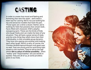 CAsTinG
In order to create that mood and feeling and
humanity that sets this apart… we’ll need a
keen eye for casting. We’re not just looking for
hip and attractive models that look the part.
Those types are a dime a dozen. Rather, we’re
looking for kids that possess that certain look…
faces ﬁlled with character AND a playful,
easygoing spirit. These are the kinds of kids
who laugh freely and can make the best of any
situation. They all have a great sense of style,
and the only thing they relish more than their
individuality, is their enviable group dynamic.
They love one-upping one another and making
each other laugh. Which is why, of course, the
Chicken McBite/optical illusion trick goes over
so well. They are young and fun and living right
smack in the moment. They’re still at the age
where life is a playa of inﬁnite possibility… when
“reality” and “responsibility” are just words in
quotes. They are all of us, at some priceless
point in our lives.
 