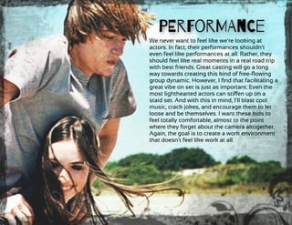 We never want to feel like we’re looking at
actors. In fact, their performances shouldn’t
even feel like performances at all. Rather, they
should feel like real moments in a real road trip
with best friends. Great casting will go a long
way towards creating this kind of free-ﬂowing
group dynamic. However, I ﬁnd that facilitating a
great vibe on set is just as important. Even the
most lighthearted actors can stiﬀen up on a
staid set. And with this in mind, I’ll blast cool
music, crack jokes, and encourage them to let
loose and be themselves. I want these kids to
feel totally comfortable, almost to the point
where they forget about the camera altogether.
Again, the goal is to create a work environment
that doesn’t feel like work at all.
PErForMAnCe
 