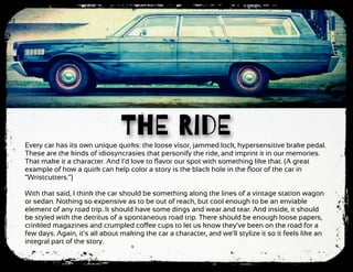 ThE RidEEvery car has its own unique quirks: the loose visor, jammed lock, hypersensitive brake pedal.
These are the kinds of idiosyncrasies that personify the ride, and imprint it in our memories.
That make it a character. And I’d love to ﬂavor our spot with something like that. (A great
example of how a quirk can help color a story is the black hole in the ﬂoor of the car in
“Wristcutters.”)
With that said, I think the car should be something along the lines of a vintage station wagon
or sedan. Nothing so expensive as to be out of reach, but cool enough to be an enviable
element of any road trip. It should have some dings and wear and tear. And inside, it should
be styled with the detritus of a spontaneous road trip. There should be enough loose papers,
crinkled magazines and crumpled coﬀee cups to let us know they’ve been on the road for a
few days. Again, it’s all about making the car a character, and we’ll stylize it so it feels like an
integral part of the story.
 
