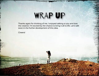 WrAP up
Thanks again for thinking of me. I enjoyed talking to you and love
the creative. I’m excited by the chance to bring it all to life. Let’s talk
soon in the further development of this idea.
Cheers!
 