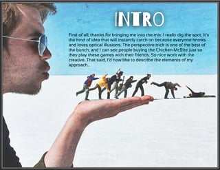 First of all, thanks for bringing me into the mix. I really dig the spot. It’s
the kind of idea that will instantly catch on because everyone knows
and loves optical illusions. The perspective trick is one of the best of
the bunch, and I can see people buying the Chicken McBite just so
they play these games with their friends. So nice work with the
creative. That said, I’d now like to describe the elements of my
approach…
INtRo
 