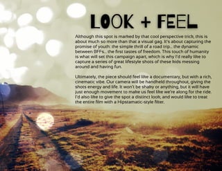  
Although this spot is marked by that cool perspective trick, this is
about much so more than that a visual gag. It’s about capturing the
promise of youth: the simple thrill of a road trip… the dynamic
between BFFs… the ﬁrst tastes of freedom. This touch of humanity
is what will set this campaign apart, which is why I’d really like to
capture a series of great lifestyle shots of these kids messing
around and having fun.
Ultimately, the piece should feel like a documentary, but with a rich,
cinematic vibe. Our camera will be handheld throughout, giving the
shots energy and life. It won’t be shaky or anything, but it will have
just enough movement to make us feel like we’re along for the ride.
I’d also like to give the spot a distinct look, and would like to treat
the entire ﬁlm with a Hipstamatic-style ﬁlter.
LOok + FEel
 