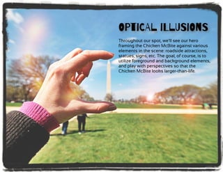 OPtiCAl iLlUSiOnS
Throughout our spot, we’ll see our hero
framing the Chicken McBite against various
elements in the scene: roadside attractions,
statues, signs, etc. The goal, of course, is to
utilize foreground and background elements,
and play with perspectives so that the
Chicken McBite looks larger-than-life.
 