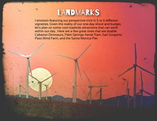 LAnDmaRkS
I envision featuring our perspective trick in 5 or 6 diﬀerent
vignettes. Given the reality of our one-day shoot and budget,
let's plan on some cool roadside attractions that can work
within our day.  Here are a few great ones that are doable:
Cabazon Dinosaurs, Palm Springs Aerial Tram, San Gorgonio
Pass Wind Farm, and the Santa Monica Pier.
 